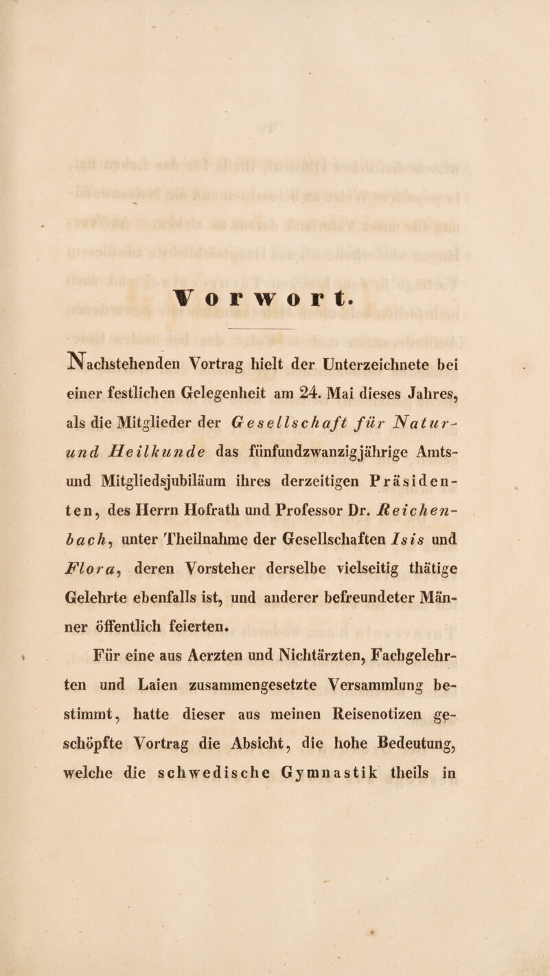 Vorwort. Nachstehenden Vortrag hielt der Unterzeichnete bei einer festlichen Gelegenheit am 24. Mai dieses Jahres, als die Mitglieder der G esellschaft für Natiir^ und Heilkunde das fünfundzwanzig jährige Amts¬ und Mitgliedsjubiläum ihres derzeitigen Präsiden¬ ten, des Herrn Hofrath und Professor Dr. Reichen- bach^ unter Theilnahrae der Gesellschaften Isis und Flora^ deren Vorsteher derselbe vielseitig thätige Gelehrte ebenfalls ist, und anderer befreundeter Män¬ ner öffentlich feierten. Für eine aus Aerzten und Nichtärzten, Fachgelehr¬ ten und Laien zusammengesetzte Versammlung be¬ stimmt, hatte dieser aus meinen Reisenotizen ge¬ schöpfte Vortrag die Absicht, die hohe Bedeutung, welche die schwedische Gymnastik theils in