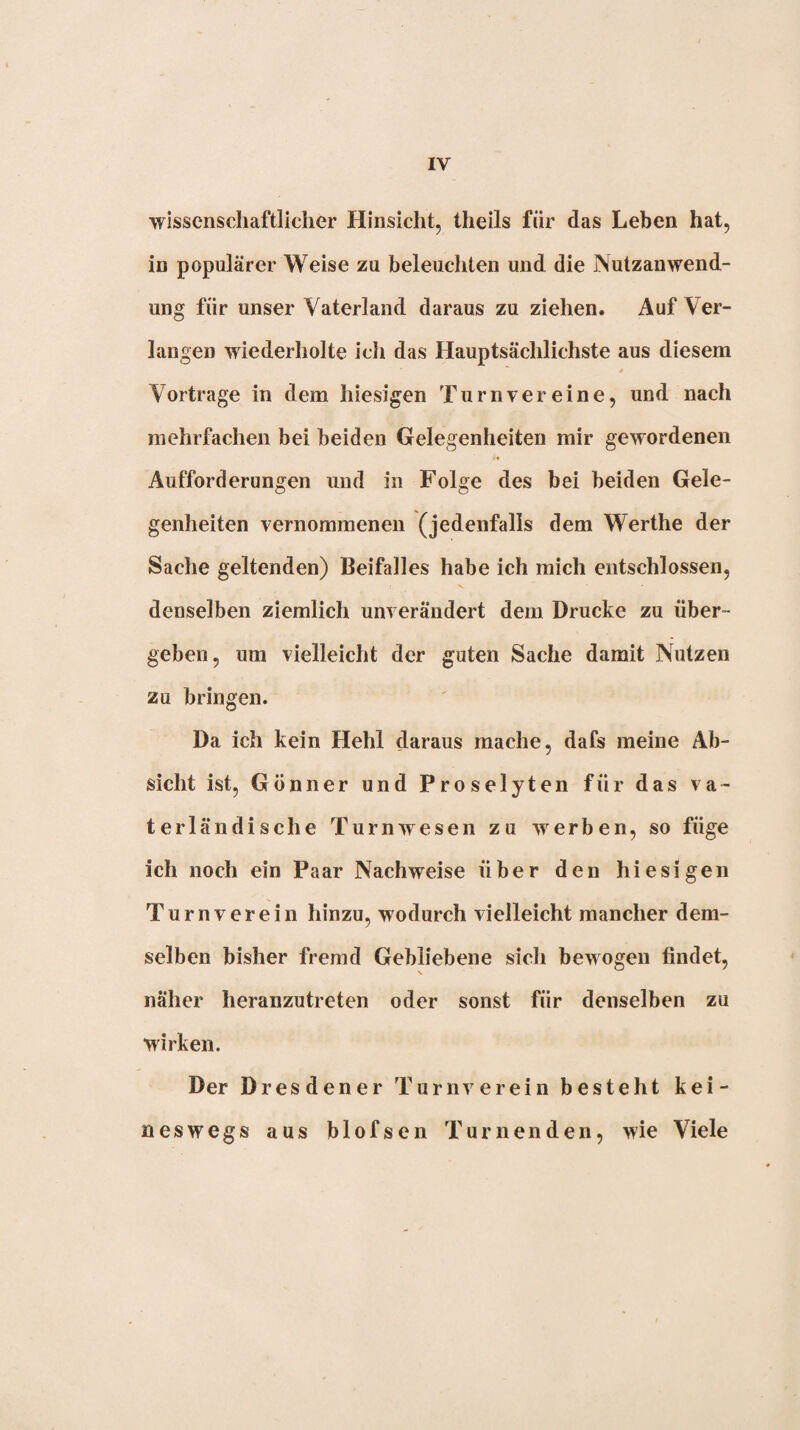 wissenschaftlicher Hinsicht, theils für das Leben hat, in populärer Weise zu beleuchten und die Nutzanwend¬ ung für unser Vaterland daraus zu ziehen. Auf Ver¬ langen wiederholte ich das Hauptsächlichste aus diesem Vortrage in dem hiesigen Turnvereine, und nach mehrfachen bei beiden Gelegenheiten mir gewordenen Aufforderungen und in Folge des bei beiden Gele¬ genheiten vernommenen (jedenfalls dem Werthe der Sache geltenden) Beifalles habe ich mich entschlossen, denselben ziemlich unverändert dem Drucke zu über¬ geben, um vielleicht der guten Sache damit Nutzen zu bringen. Da ich kein Hehl daraus mache, dafs meine Ab¬ sicht ist, Gönner und Proselyten für das va¬ terländische Turnwesen zu werben, so füge ich noch ein Paar Nachweise über den hiesigen Turnverein hinzu, wodurch vielleicht mancher dem¬ selben bisher fremd Gebliebene sich bewogen findet, näher heranzutreten oder sonst für denselben zu wirken. Der Dresdener Turnverein besteht kei¬ neswegs aus blofsen Turnenden, wie Viele