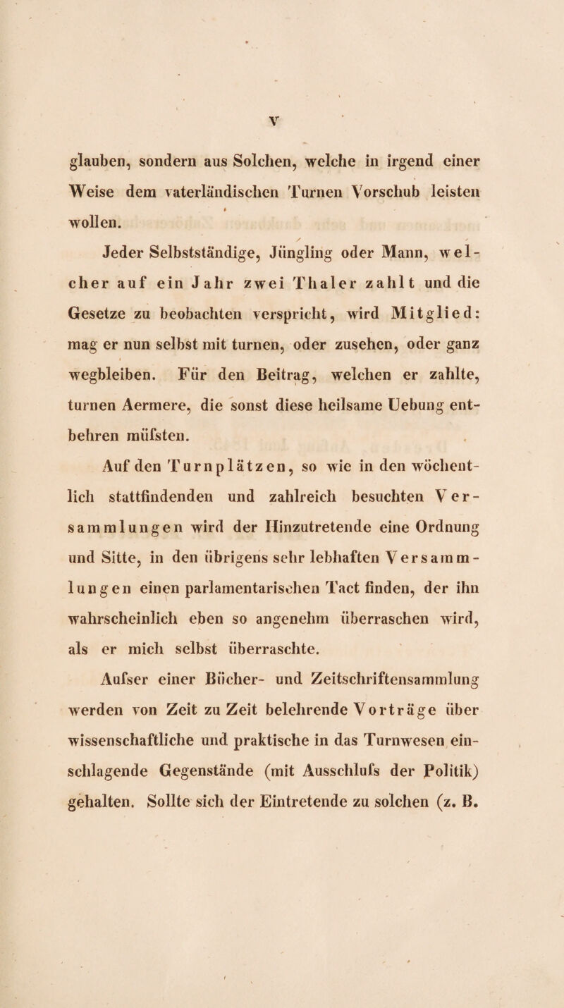 glauben, sondern aus Solchen, welche in irgend einer Weise dem vaterländischen Turnen Vorschub leisten wollen. ' /■ Jeder Selbstständige, Jüngling oder Mann, wel¬ cher auf ein Jahr zwei Thaler zahlt und die Gesetze zu beobachten verspricht, wird Mitglied: mag er nun selbst mit turnen, oder Zusehen, oder ganz wegbleiben. Für den Beitrag, welchen er zahlte, turnen Aermere, die sonst diese heilsame Uebung ent¬ behren müfsten. Auf den Turnplätzen, so wie in den wöchent¬ lich stattfindenden und zahlreich besuchten Ver¬ sammlungen wird der Hinzutretende eine Ordnung und Sitte, in den übrigens sehr lebhaften Versamm¬ lungen einen parlamentarischen Tact finden, der ihn wahrscheinlich eben so angenehm überraschen wird, als er mich selbst überraschte. Aufser einer Bücher- und Zeitschriftensammlung werden von Zeit zu Zeit belehrende Vorträge über wissenschaftliche und praktische in das Turnwesen ein¬ schlagende Gegenstände (mit Ausschlufs der Politik) gehalten. Sollte sich der Eintretende zu solchen (z, B.