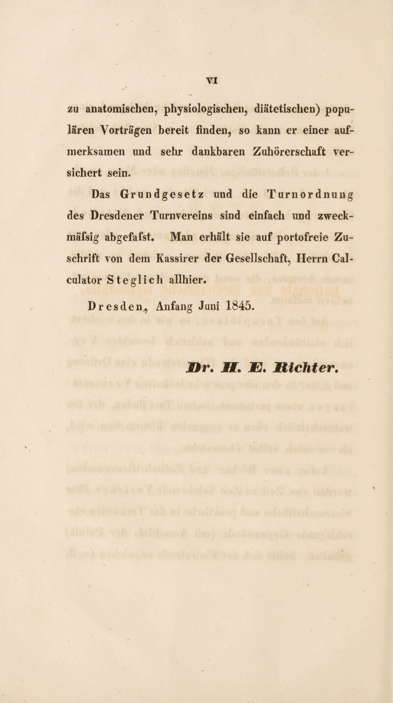 zu anatomischen, physiologischen, diätetischen) popu¬ lären Vorträgen bereit finden, so kann er einer auf¬ merksamen und sehr dankbaren Zuhörerschaft ver¬ sichert sein. Das Grundgesetz und die Turnordnuug des Dresdener Turnvereins sind einfach und zweck- mäfsig abgefafst. Man erhält sie auf portofreie Zu¬ schrift von dem Kassirer der Gesellschaft, Herrn Cal- culator Steglich allhier. Dresden^ Anfang Juni 1845. jDr. jHT. JEJ. Michter.