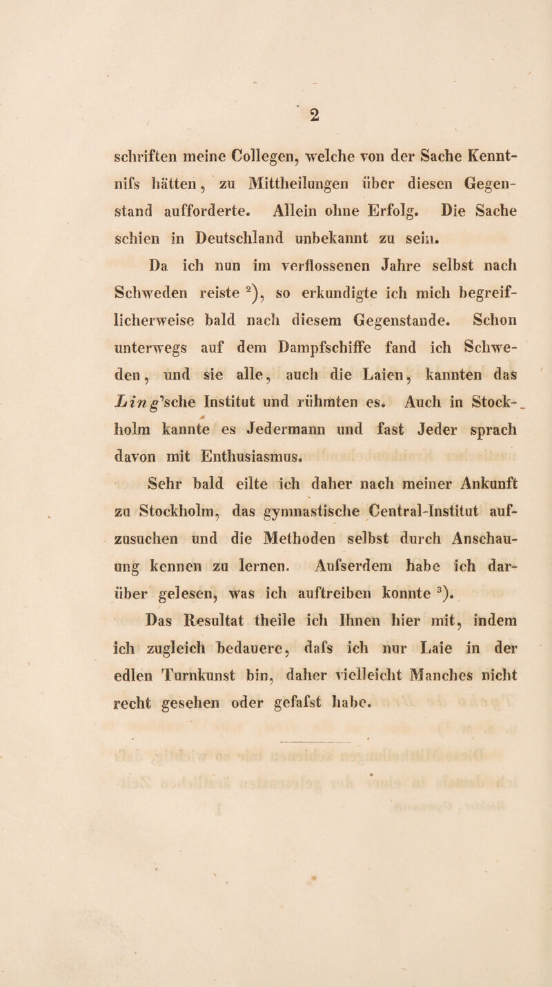 Schriften meine Collegen, welche von der Sache Kennt- nifs hätten, zu Mittheilungen über diesen Gegen¬ stand aufforderte. Allein ohne Erfolg. Die Sache schien in Deutschland unbekannt zu sein. Da ich nun im verflossenen Jahre selbst nach Schweden reiste so erkundigte ich mich begreif¬ licherweise bald nach diesem Gegenstände. Schon unterwegs auf dem Dampfschiffe fand ich Schwe¬ den 5 und sie alle, auch die Laien, kannten das Ling'8c\iQ Institut und rühmten es. Auch in Stock- holm kannte es Jedermann und fast Jeder sprach davon mit Enthusiasmus. Sehr bald eilte ich daher nach meiner Ankunft zu Stockholm, das gymnastische Central-Institut auf- zusiichen und die Methoden selbst durch Anschau¬ ung kennen zu lernen. Aufserdera habe ich dar¬ über gelesen, was ich auftreiben konnte ^). Das Resultat theile ich Ihnen hier mit, indem ich zugleich bedauere, dafs ich nur Laie in der edlen Turnkunst bin, daher vielleicht Manches nicht recht gesehen oder gefafst habe.