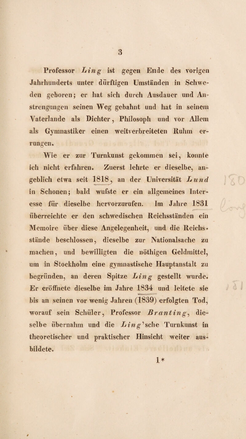 Professor Ling ist gegen Ende des vorigen Jahrhunderts unter dürftigen Umständen in Schwe¬ den geboren; er hat sich durch Ausdauer und An¬ strengungen seinen Weg gebahnt und hat in seinem Vaterlande als Dichter, Philosoph und vor Allem als Gymnastiker einen weitverbreiteten Ruhm er¬ rungen. Wie er zur Turnkunst gekommen sei, konnte ich nicht erfahren. Zuerst lehrte er dieselbe, an¬ geblich etwa seit 1818, an der Universität Lund in Schonen; bald wufste er ein allgemeines Inter¬ esse für dieselbe hervorzurufen. Im Jahre 1831 überreichte er den schwedischen Reichsständen ein Memoire über diese Angelegenheit, und die Reichs- stände beschlossen, dieselbe zur Nationalsache zu machen, und bewilligten die nöthigen Geldmittel, um in Stockholm eine gymnastische Hauptanstalt zu begründen, an deren Spitze Ling gestellt wurde. Er eröffnete dieselbe im Jahre 1834 und leitete sie bis an seinen vor wenig Jahren (1839) erfolgten Tod, worauf sein Schüler, Professor Branting^ die¬ selbe übernahm und die Zr/^g ’sche Turnkunst in theoretischer und praktischer Hinsicht weiter aus¬ bildete. 1*