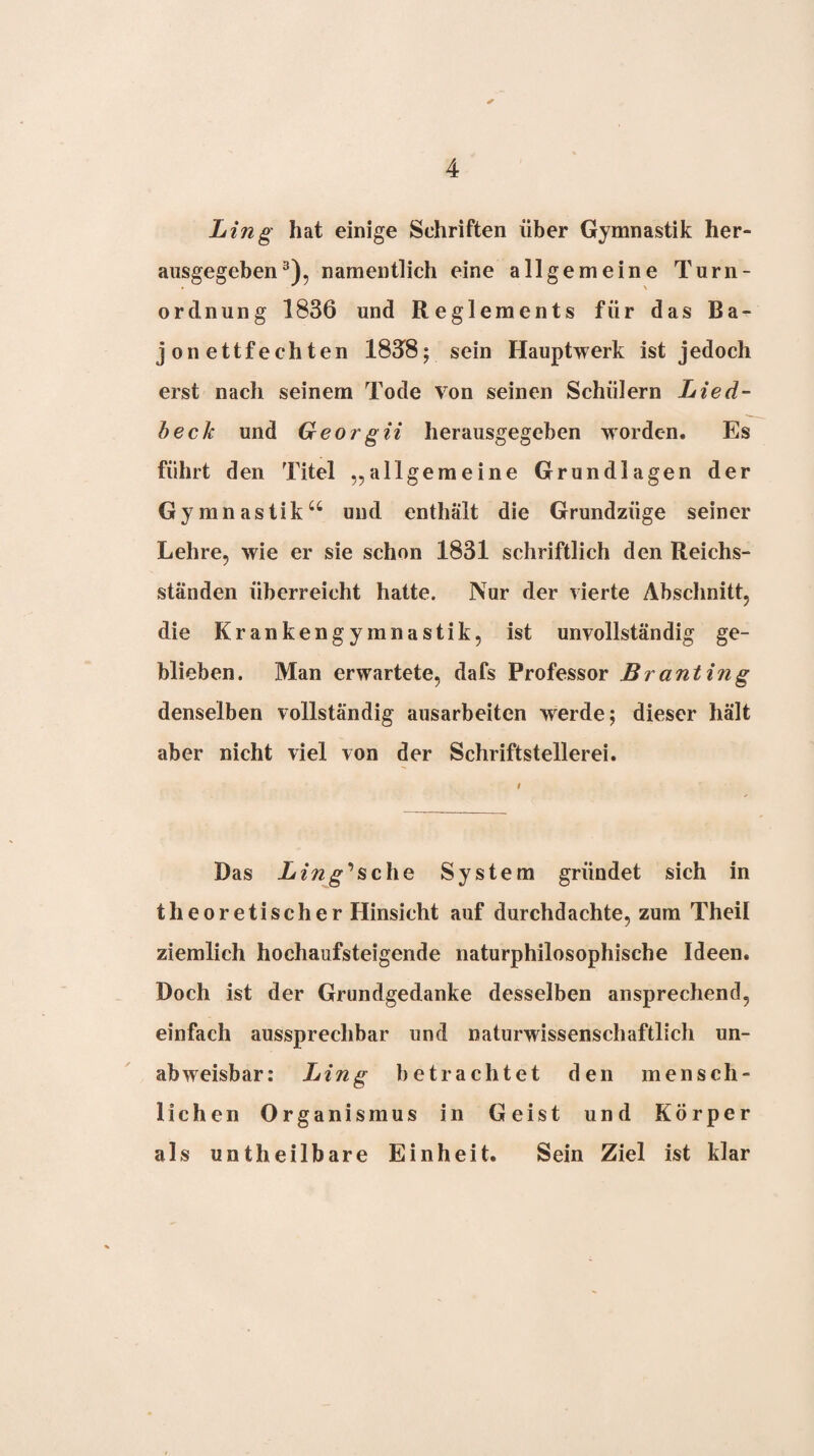 Ling hat einige Schriften über Gymnastik her¬ ausgegeben namentlich eine allgemeine Turn¬ ordnung 1836 und Reglements für das Ba¬ jonettfechten 1838; sein Hauptwerk ist jedoch erst nach seinem Tode von seinen Schülern Lied¬ beck und Georgii herausgegeben worden. Es führt den Titel „allgemeine Grundlagen der Gymnastik‘‘ und enthält die Grundzüge seiner Lehre, wie er sie schon 1831 schriftlich den Reichs¬ ständen überreicht hatte. Nur der vierte Abschnitt, die Krankengymnastik, ist unvollständig ge¬ blieben. Man erwartete, dafs Professor Branting denselben vollständig ausarbeiten werde; dieser hält aber nicht viel von der Schriftstellerei. Das L ing‘*sche System gründet sich in theoretischer Hinsicht auf durchdachte, zum Theil ziemlich hochaufsteigende naturphilosophische Ideen. Doch ist der Grundgedanke desselben ansprechend, einfach aussprechbar und naturwissenschaftlich un¬ abweisbar: Ling betrachtet den mensch¬ lichen Organismus in Geist und Körper als untheilbare Einheit. Sein Ziel ist klar
