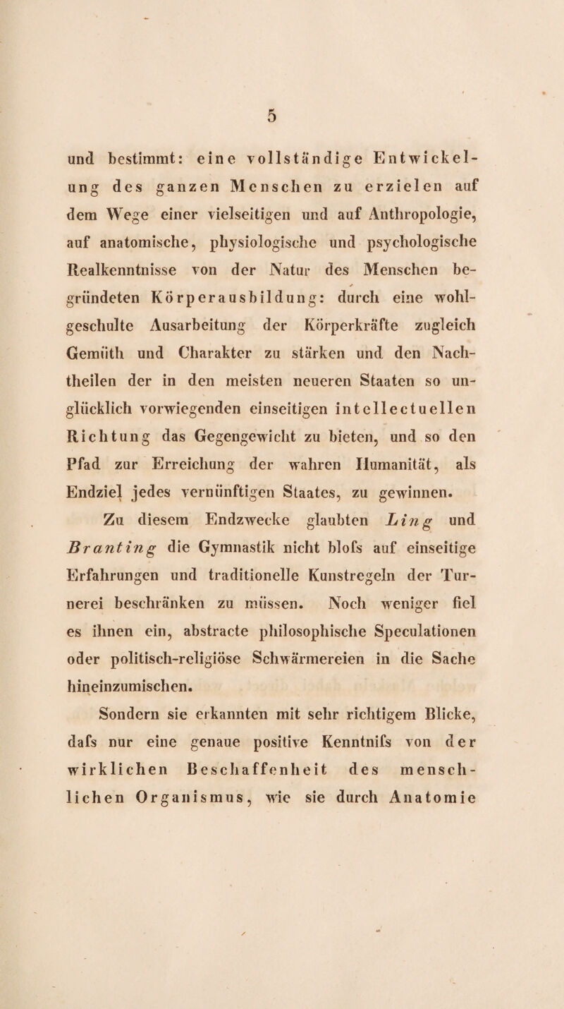und bestimmt: eine vollständige Entwickel¬ ung des ganzen Menschen zu erzielen auf dem Wege einer vielseitigen und auf Anthropologie, auf anatomische, physiologische und psychologische Realkenntnisse von der Natur des Menschen be- gründeten KÜrperausbildung: durch eine wohl¬ geschulte Ausarbeitung der Körperkräfte zugleich Gemüth und Charakter zu stärken und den Nach¬ theilen der in den meisten neueren Staaten so un¬ glücklich vorwiegenden einseitigen intellectuellen Richtung das Gegengewicht zu bieten, und so den Pfad zur Erreichung der wahren Humanität, als Endziel jedes vernünftigen Staates, zu gewinnen. Zu diesem Endzwecke glaubten Ling und Branting die Gymnastik nicht blofs auf einseitige Erfahrungen und traditionelle Kunstregeln der Tur¬ nerei beschränken zu müssen. Noch weniger fiel es ihnen ein, abstracto philosophische Speculationen oder politisch-religiöse Schwärmereien in die Sache hin einzumischen. Sondern sie erkannten mit sehr richtigem Blicke, dafs nur eine genaue positive Kenntnifs von der wirklichen Beschaffenheit des mensch¬ lichen Organismus, wie sie durch Anatomie