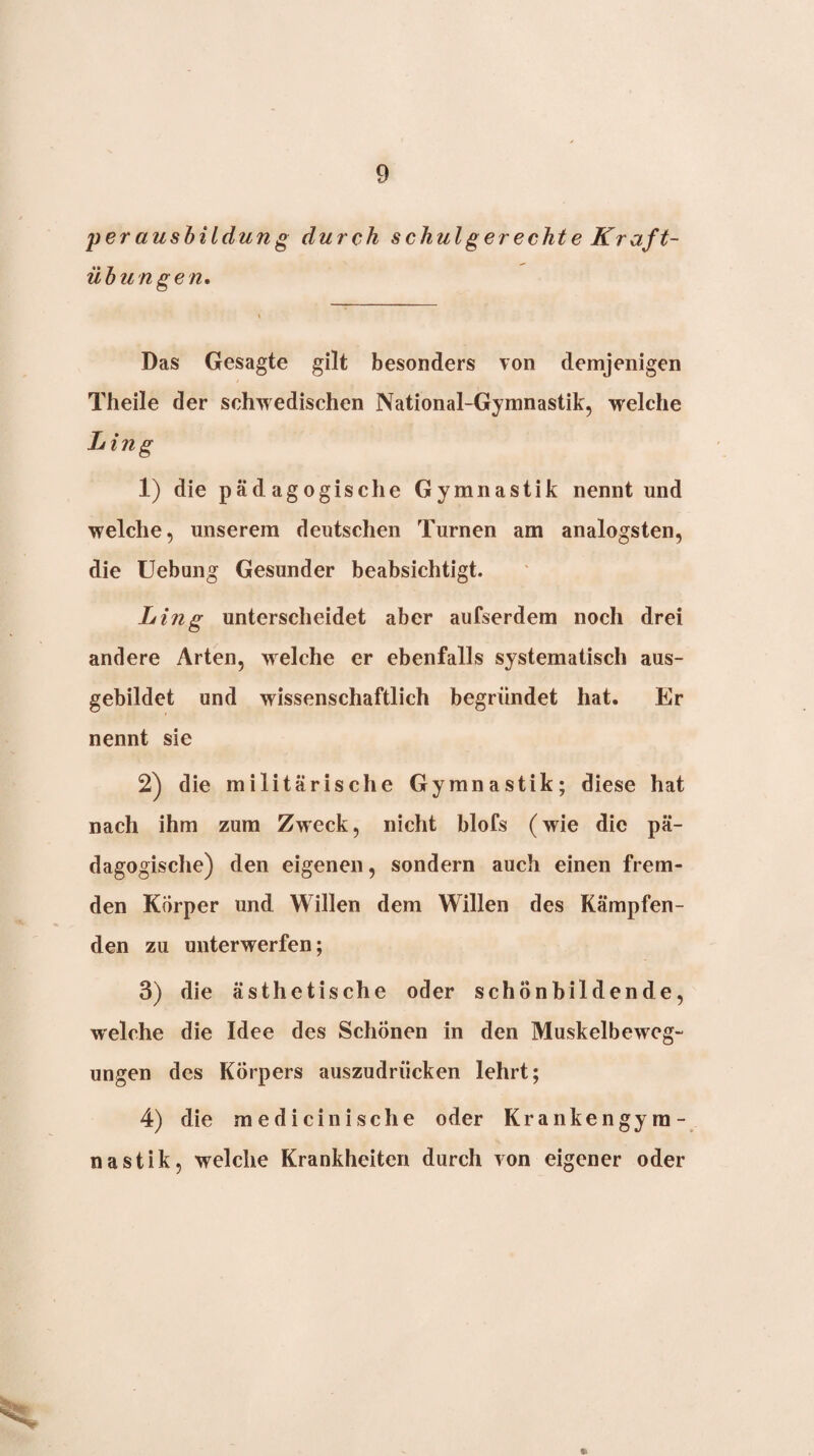 peraushildung durch schulgerechte Kraft¬ übungen» Das Gesagte gilt besonders von demjenigen Theile der schwedischen National-Gymnastik, welche Ling 1) die pädagogische Gymnastik nennt und welche, unserem deutschen Turnen am analogsten, die Uebung Gesunder beabsichtigt. Ling unterscheidet aber aufserdem noch drei andere Arten, welche er ebenfalls systematisch aus¬ gebildet und wissenschaftlich begründet hat. Er nennt sie 2) die militärische Gymnastik; diese hat nach ihm zum Zweck, nicht blofs (wie die pä¬ dagogische) den eigenen, sondern auch einen frem¬ den Körper und Willen dem Willen des Kämpfen¬ den zu unterwerfen; 3) die ästhetische oder schönbildende, welche die Idee des Schönen in den Muskelbeweg¬ ungen des Körpers auszudrücken lehrt; 4) die medicinische oder Krankengym¬ nastik, welche Krankheiten durch von eigener oder