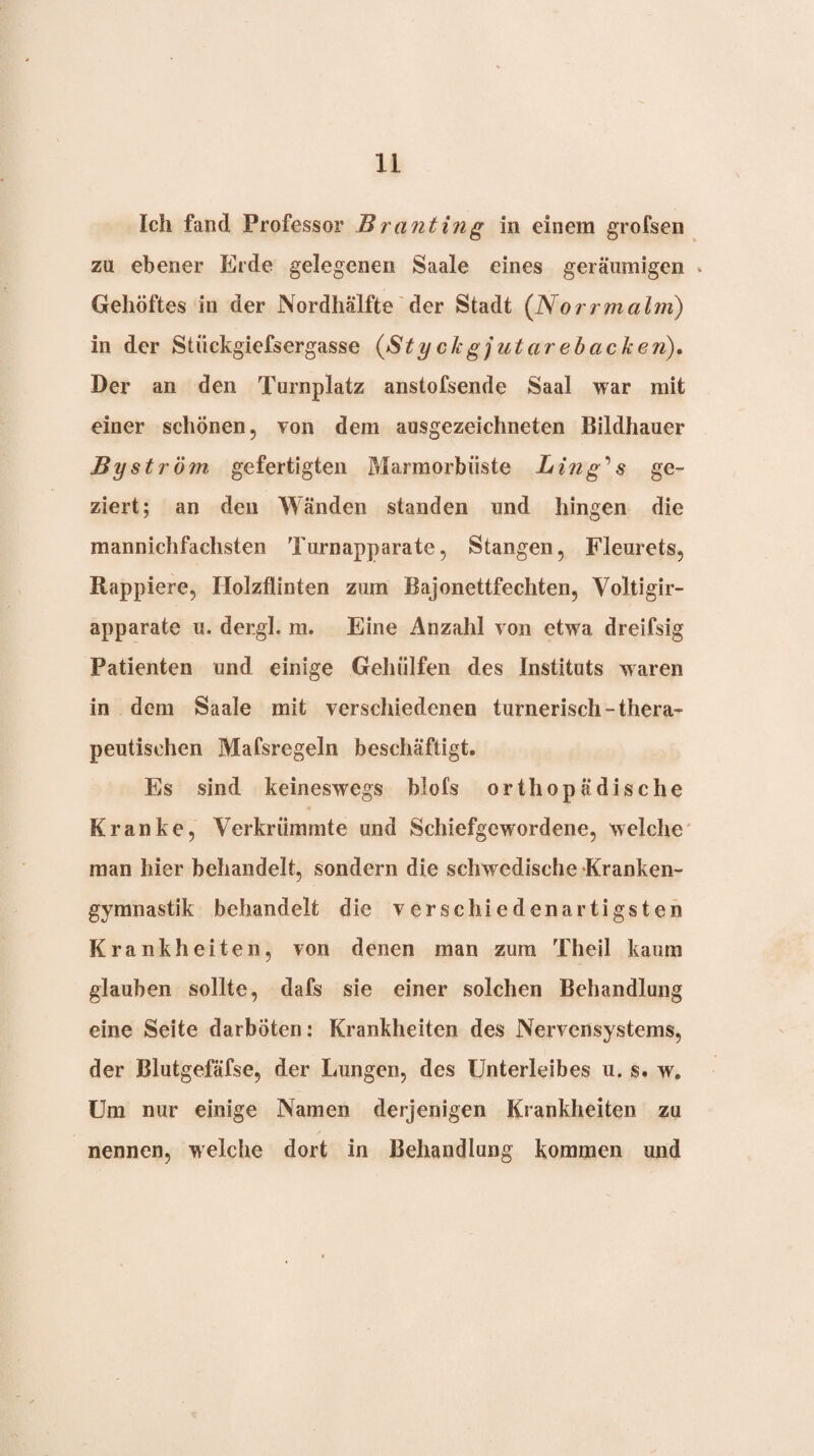 Ich fand Professor Branting in einem grofsen zu ebener Erde gelegenen Saale eines geräumigen * Gehöftes in der Nordhälfte'der Stadt (Norrmalm) in der Stückgiefsergasse (Styckgjutarebacken). Der an den Turnplatz anstofsende Saal war mit einer schönen, von dem ausgezeichneten Bildhauer Byst röm gefertigten Marmorbiiste Ling''s ge¬ ziert; an den Wänden standen und hingen die mannichfachsten Turnapparate, Stangen, Fleurets, Rappiere, Holzflinten zum Bajonettfechten, Voltigir- apparate u. dergl. m. Eine Anzahl von etwa dreifsig Patienten und einige Gehülfen des Instituts waren in dem Saale mit verschiedenen turnerisch-thera¬ peutischen Mafsregeln beschäftigt. Es sind keineswegs blols orthopädische Kranke, Verkrümmte und Schiefgewordene, welche man hier behandelt, sondern die schwedische Kranken¬ gymnastik behandelt die verschiedenartigsten Krankheiten, von denen man zum Theil kaum glauben sollte, dafs sie einer solchen Behandlung eine Seite darböten: Krankheiten des Nervensystems, der Blutgefäfse, der Lungen, des Unterleibes u. s. w. Um nur einige Namen derjenigen Krankheiten zu nennen, welche dort in Behandlung kommen und