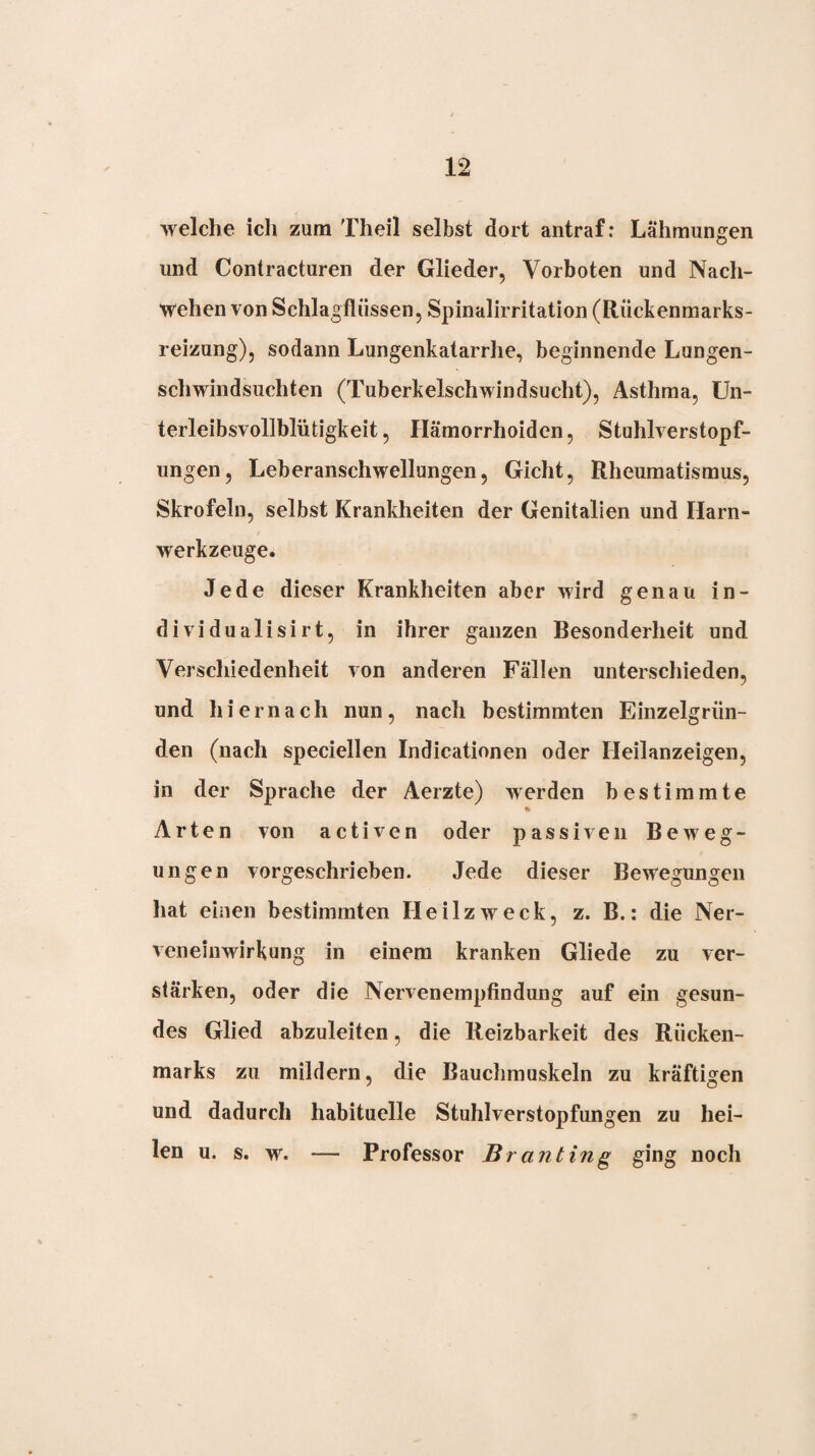 welche ich zum Theil selbst dort antraf: Lähmungen und Contracturen der Glieder, Vorboten und Nach¬ wehen von Schlagflüssen, Spinalirritation (Rückenmarks¬ reizung), sodann Lungenkatarrhe, beginnende Lungen¬ schwindsüchten (Tuberkelschwindsucht), Asthma, ün- terleibsvollblütigkeit, Hämorrhoiden, Stuhlverstopf¬ ungen, Leberanschwellungen, Gicht, Rheumatismus, Skrofeln, selbst Krankheiten der Genitalien und Harn¬ werkzeuge. Jede dieser Krankheiten aber wird genau in- dividualisirt, in ihrer ganzen Besonderheit und Verschiedenheit von anderen Fällen unterschieden, und hiernach nun, nach bestimmten Einzelgrün¬ den (nach speciellen Indicationen oder Heilanzeigen, in der Sprache der Aerzte) werden bestimmte Ct Arten von activen oder passiven Beweg¬ ungen vorgeschrieben. Jede dieser Bewegungen hat einen bestimmten Heilzweck, z. B.: die Ner¬ veneinwirkung in einem kranken Gliede zu ver¬ stärken, oder die Nervenempfindung auf ein gesun¬ des Glied abzuleiten, die Reizbarkeit des Rücken¬ marks zu mildern, die Bauchmuskeln zu kräftigen und dadurch habituelle Stuhlverstopfungen zu hei¬ len u. s. w. — Professor Br an t in^ ging noch