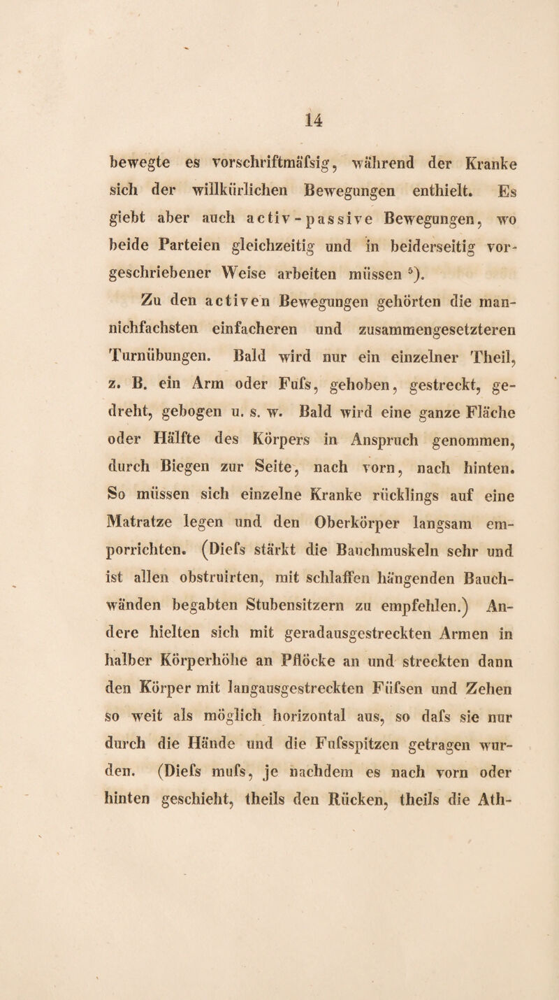 ü bewegte es vorschriftmäfsig, während der Kranke sich der willkürlichen Bewegungen enthielt. Es giebt aber auch activ - passive Bewegungen, w^o beide Parteien gleichzeitig und in beiderseitig vor¬ geschriebener Weise arbeiten müssen ®). Zu den activen Bew^egungen gehörten die man- nichfachsten einfacheren und zusammengesetzteren Turnübungen. Bald wird nur ein einzelner Theil, z. B. ein Arm oder Fufs, gehoben, gestreckt, ge¬ dreht, gebogen u. s. w. Bald wird eine ganze Fläche oder Hälfte des Körpers in Anspruch genommen, durch Biegen zur Seite, nach vorn, nach hinten. So müssen sich einzelne Kranke rücklings auf eine Matratze legen und den Oberkörper langsam em¬ porrichten. (Diefs stärkt die Bauchmuskeln sehr und ist allen ohstruirten, mit schlaffen hängenden Bauch¬ wänden begabten Stubensitzern zu empfehlen.) An¬ dere hielten sich mit geradausgestreckten Armen in halber Körperhöhe an Pflöcke an und streckten dann den Körper mit langausgestreckten Füfsen und Zehen so weit als möglich horizontal aus, so dafs sie nur durch die Hände und die Fufsspitzen getragen wur¬ den. (Diefs mufs, je nachdem es nach vorn oder hinten geschieht, theils den Rücken, theils die Ath-