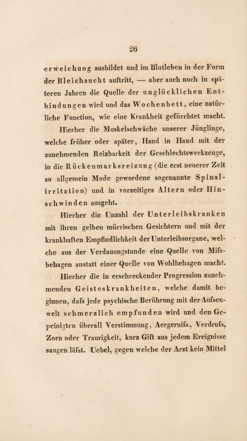 erweichung ausbildet und im Blutleben in der Form der Bleichsucht auftritt, — aber auch noch in spä¬ teren Jahren die Quelle der unglücklichen Ent¬ bindungen wird und das Wochenbett, eine natür¬ liche Function, wie eine Krankheit gefürchtet macht. Hierher die Muskelschwäche unserer Jünglinge, welche früher oder später, Hand in Hand mit der zunehmenden Reizbarkeit der Geschlechtswerkzeuge, in die Rückenraarksr eizung (die erst neuerer Zeit so allgemein Mode gewordene sogenannte Spinal- irritation) und in vorzeitiges Altern oder Hin¬ schwinden ausgeht. Hierher die Unzahl der Unterleibskranken mit ihren gelben mürrischen Gesichtern und mit der krankhaften Empfindlichkeit der Unterleibsorgane, wel¬ che aus der Verdauungstnnde eine Quelle von Mifs- behagen anstatt einer Quelle von Wohlbehagen macht. Hierher die in erschreckender Progression zuneh¬ menden Geisteskrankheiten, welche damit be¬ ginnen, dafs jede psychische Berührung mit derAufsen- welt schmerzlich empfunden wird und den Ge¬ peinigten überall Verstimmung, Aergernifs, Verdrufs, Zorn oder Traurigkeit, kurz Gift aus jedem Ereignisse saugen läfst. Uebel, gegen welche der Arzt kein Mittel