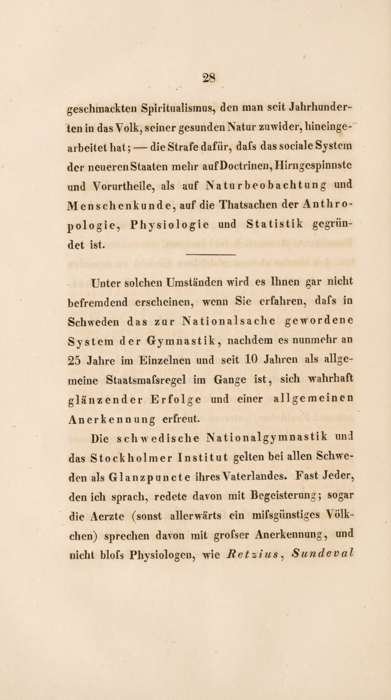 geschmackten Spiritualismus, den man seit Jahrhunder¬ ten in das Volk, seiner gesunden Natur zuwider, hineinge¬ arbeitet hat;-—die Strafe dafür, dafs das sociale System der neueren Staaten mehr aufDoctrinen,Hirngespinnste und Vorurtheile, als auf Naturbeobachtung und Menschenkunde, auf die Thatsachen der Anthro¬ pologie, Physiologie und Statistik gegrün¬ det ist. Unter solchen Umständen wird es Ihnen gar nicht befremdend erscheinen, wenn Sie erfahren, dafs in Schweden das zur Nationalsache gewordene System der Gymnastik, nachdem es nunmehr an 25 Jahre im Einzelnen und seit 10 Jahren als allge¬ meine Staatsmafsregel im Gange ist, sich wahrhaft glänzender Erfolge und einer allgemeinen Anerkennung erfreut. Die schwedische Nationalgymnastik und das Stockholmer Institut gelten bei allen Schwe¬ den als Glanzpuncte ihres Vaterlandes. Fast Jeder, den ich sprach, redete davon mit Begeisterung; sogar die Aerzte (sonst allerwärts ein mifsgünstiges Völk¬ chen) sprechen davon mit grofser Anerkennung, und nicht blofs Physiologen, wie Retzius^ Sundeval