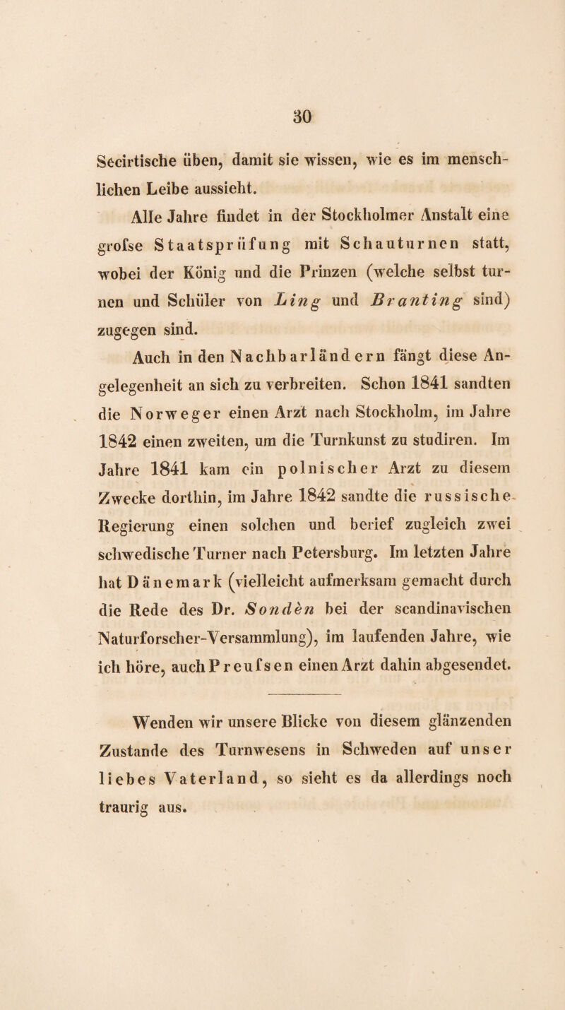 Secirtische üben, damit sie wissen, wie es im mensch¬ lichen Leibe aussieht. Alle Jahre findet in der Stockholmer Anstalt eine grofse Staatsprüfung mit Schauturnen statt, wobei der König und die Prinzen (welche selbst tur¬ nen und Schüler von Ling und Branting sind) zugegen sind. Auch in den Nachbarländern fängt diese An¬ gelegenheit an sich zu verbreiten. Schon 1841 sandten die Norweger einen Arzt nach Stockholm, im Jahre 1842 einen zweiten, um die Turnkunst zu studiren. Im Jahre 1841 kam ein polnischer Arzt zu diesem % Zwecke dorthin, im Jahre 1842 sandte die russische. Regierung einen solchen und berief zugleich zwei schwedische Turner nach Petersburg. Im letzten Jahre hat Dänemark (vielleicht aufmerksam gemacht durch die Rede des Dr. Sonden bei der scandinavischen Naturforscher-Versammlung), im laufenden Jahre, wie ich höre, auchPreufsen einen Arzt dahin abgesendet. Wenden wir unsere Blicke von diesem glänzenden Zustande des Turnwesens in Schweden auf unser liebes Vaterland, so sieht es da allerdings noch traurig aus.
