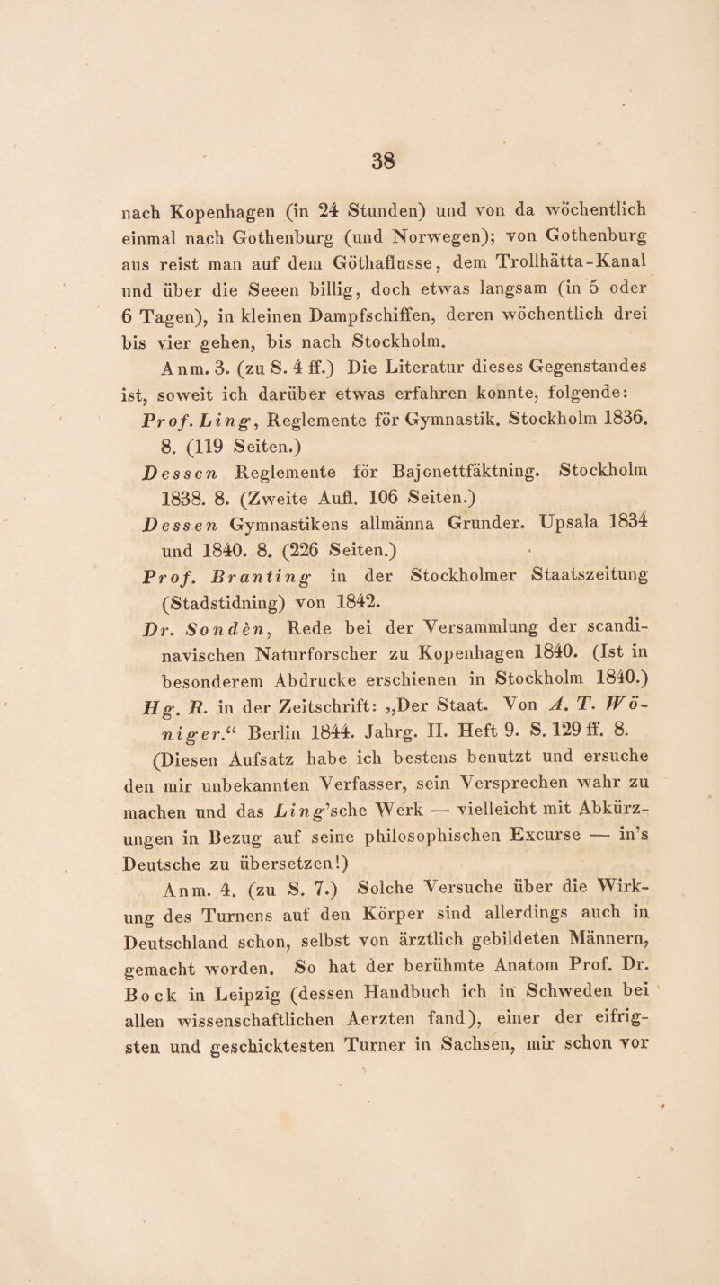 nach Kopenhagen (in 24 Stunden) und von da wöchentlich einmal nach Gothenburg (und Norwegen); von Gothenburg aus reist man auf dem Göthafiusse, dem Trollhätta-Kanal und über die Seeen billig, doch etwas langsam (in 5 oder 6 Tagen), in kleinen Dampfschiffen, deren wöchentlich drei bis vier gehen, bis nach Stockholm. Anm. 3. (zu S. 4 ff.) Die Literatur dieses Gegenstandes ist, soweit ich darüber etwas erfahren konnte, folgende: Prof. Lingy Regiemente fÖr Gymnastik. Stockholm 1836. 8. (119 Seiten.) Dess en Regiemente för Bajonettfäktning. Stockholm 1838. 8. (Zweite Aufl. 106 Seiten.) Dessen Gymnastikens allmänna Gründer. Upsala 1834 und 1840. 8. (226 Seiten.) Prof. Branting in der Stockholmer Staatszeitung (Stadstidning) von 1842. Dr. Sonden, Rede bei der Versammlung der scandi- navischen Naturforscher zu Kopenhagen 1840. (Ist in besonderem Abdrucke erschienen in Stockholm 1840.) Hg. R. in der Zeitschrift: ?,Der Staat. Von T. Wö~ niger.^^ Berlin 1844. Jahrg. II. Heft 9. S. 129 ff. 8. (Diesen Aufsatz habe ich bestens benutzt und ersuche den mir unbekannten Verfasser, sein Versprechen wahr zu machen und das Lin gasche Werk — vielleicht mit Abkürz¬ ungen in Bezug auf seine philosophischen Excurse — in’s Deutsche zu übersetzen!) Anm. 4. (zu S. 7.) Solche Versuche über die Wirk¬ ung des Turnens auf den Körper sind allerdings auch in Deutschland schon, selbst von ärztlich gebildeten Männern, gemacht worden. So hat der berühmte Anatom Prof. Dr. Bock in Leipzig (dessen Handbuch ich in Schweden bei ' allen wissenschaftlichen Aerzten fand), einer der eifrig¬ sten und geschicktesten Turner in Sachsen, mir schon vor