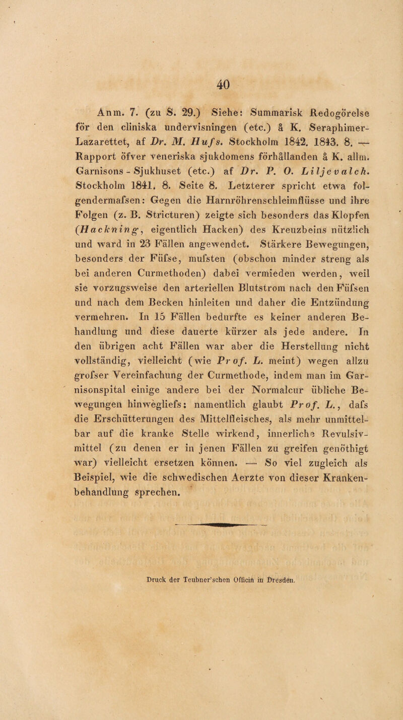 Anm. 7. (zu S. 29.) Siehe: Summarisk Redogörelse för den cliniska undervisningen (etc.) ä K. Seraphiraer- Lazarettet, af Dr. M. Hufs. Stockholm 1842. 1843. 8. -r- Rapport Öfver veneriska sjukdomens förhällanden ä K. allfii. Garnisons - Sjukhuset (etc.) af Dr. P. O. Liljevalch. Stockholm 1841. 8. Seite 8. Letzterer spricht etwa fol- gendermafsen: Gegen die Harnröhrenschleimfliisse und ihre Folgen (z. B. Stricturen) zeigte sich besonders das Klopfen (Hack ning, eigentlich Hacken) des Kreuzbeins nützlich und ward in 23 Fällen angewendet. Stärkere Bewegungen, besonders der Füfse, mufsten (obschon minder streng als bei anderen Curmethoden) dabei vermieden werden, weil sie vorzugsweise den arteriellen Blutstrom nach den Füfsen und nach dem Becken hinleiten und daher die Entzündung vermehren. In 15 Fällen bedurfte es keiner anderen Be¬ handlung und diese dauerte kürzer als jede andere. In den übrigen acht Fällen war aber die Herstellung nicht vollständig, vielleicht (wie Prof. L. meint) wegen allzu grofser Vereinfachung der Curmethode, indem man im Gar¬ nisonspital einige andere bei der Normalcur übliche Be¬ wegungen hinwegliefs: namentlich glaubt Prof. L., dafs die Erschütterungen des Mittelfleisches, als mehr unmittel¬ bar auf die kranke Stelle wirkend, innerliche Revulsiv- mittel (zu denen er in jenen Fällen zu greifen genöthigt war) vielleicht ersetzen können. —■ So viel zugleich als Beispiel, wie die schwedischen Aerzte von dieser Kranken¬ behandlung sprechen. Druck der Teirbner’schen Officin in Dresden.