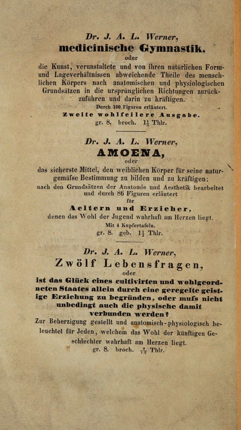 Dr. J. A0 L0 Werner^ mediclniscbe Oyninastik, oder die Kunst, verunstaltete und von ihren natürlichen Form- und Lageverhältnissen abweichende Theile des mensch¬ lichen Körpers nach anatomischen und physiologischen Grundsätzen in die ursprünglichen Richtungen zurück¬ zuführen und darin zu kräftigen. Durch 100 Figuren erläutert. «e Zweite wohlfeilere Ausgabe. gr. 8. broch. Thlr. Dr. J, A. li, Werner^ AIHOENjl, oder das sicherste Mittel, den weiblichen Körper für seine natur- gemäfse Bestimmung zu bilden und zu kräftigen; nach den Grundsätzen der Anatomie und Aesthetik bearbeitet und durch 86 Figuren erläutert für Aelterii und E^rzieher« denen das Wohl der Jugend wahrhaft am Herzen liegt. Mit 4 Kiipfertafeln. gr. 8. geb. Thlr. Dr. J, A. L. Werner^ Zwölf Lebensfragen, oder ist das Cllück eines cultivirten und wohlgeord¬ neten Staates allein durch eine geregelte geist¬ ige drziehnng zu hegrüuden^ oder muTs nicht unbedingt auch die physische damit verbunden werden? Zur Beherzigung gestellt und anatomisch-physiologisch be¬ leuchtet für Jeden, welchem das Wohl der künftigen Ge¬ schlechter wahrhaft am Herzen liegt, gr. 8. broch. Thlr.