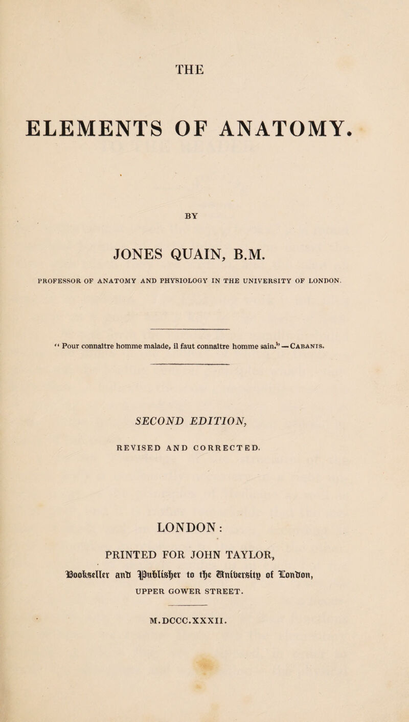 ELEMENTS OF ANATOMY BY JONES QUAIN, B.M. PROFESSOR OP ANATOMY AND PHYSIOLOGY IN THE UNIVERSITY OF LONDON. “ Pour connaitre homme malade, il faut connaitre homme sain.*’ —Cabanis. SECOND EDITION, REVISED AND CORRECTED. LONDON: PRINTED FOR JOHN TAYLOR, ISoofeseUcr anU ^uliUsl^cr to tf)e of XonUon, UPPER GOWER STREET. M.DCCC.XXXII.