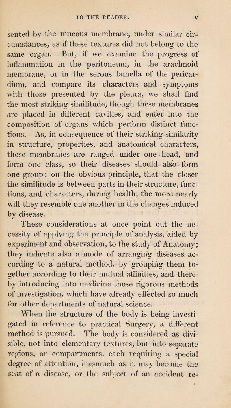 sented by the mucous membrane^ under similar cir¬ cumstances^ as if these textures did not belong to the same organ. But^ if we examine the progress of inflammation in the peritoneum^ in the arachnoid membrane^ or in the serous lamella of the pericar¬ dium, and compare its characters and symptoms with those presented by the pleura, we shall find the most striking similitude, though these membranes are placed in different cavities, and enter into the composition of organs which perform distinct func¬ tions. As, in consequence of their striking-similarity in structure, properties, and anatomical characters, these membranes are ranged under one head, and form one class, so their diseases should - also form one group; on the obvious principle, that the closer the similitude is between parts in their structure, func¬ tions, and characters, during health, the more nearly will they resemble one another in the changes induced by disease. These considerations at once point out the ne¬ cessity of applying the principle of analysis, aided by experiment and observation, to the study of Anatomy; they indicate also a mode of arranging diseases ac¬ cording to a natural method, by grouping them to¬ gether according to their mutual affinities, and there¬ by introducing into medicine those rigorous methods of investigation, which have already effected so much for other departments of natural science. When the structure of the body is being investi¬ gated in reference to practical Surgery, a different method is pursued. The body is considered as divi¬ sible, not into elementary textures, but into separate regions, or compartments, each requiring a special degree of attention, inasmuch as it may become the seat of a disease, or the subject of an accident re-