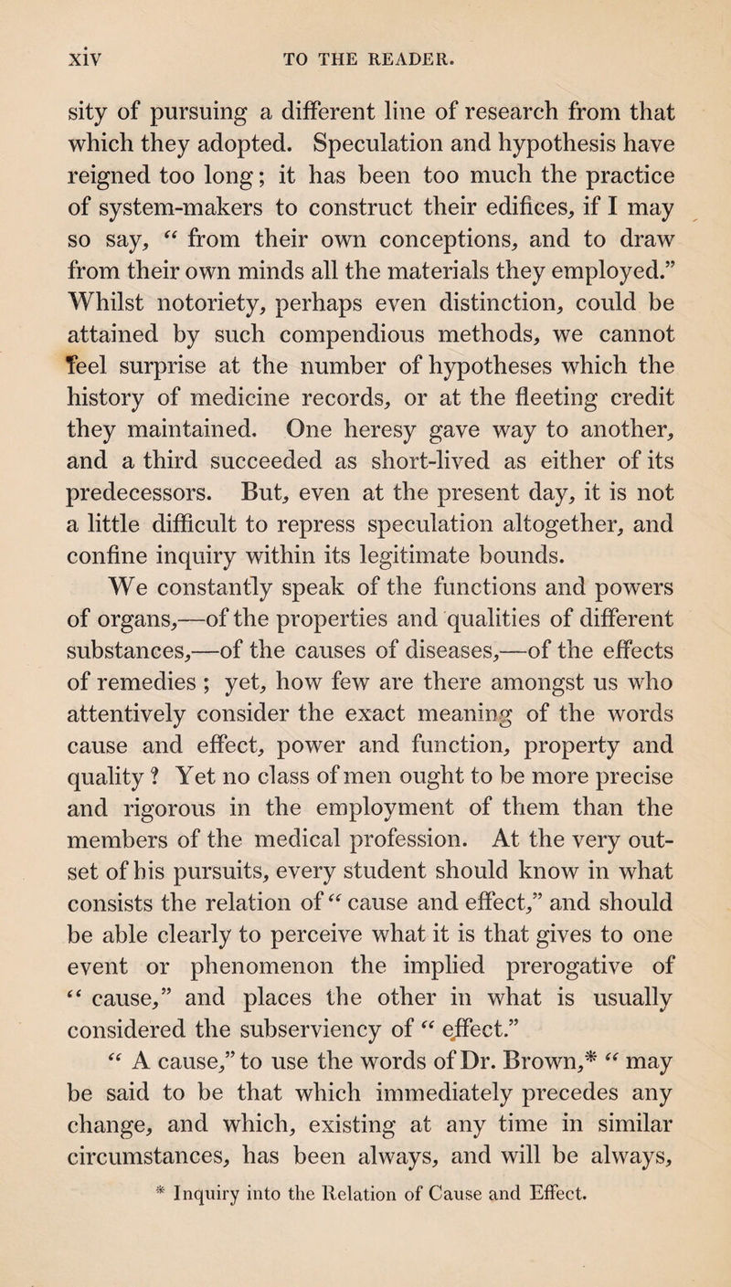 sity of pursuing a different line of research from that vrhich they adopted. Speculation and hypothesis have reigned too long; it has been too much the practice of system-makers to construct their edifices, if I may so say, from their own conceptions, and to draw from their own minds all the materials they employed.” Whilst notoriety, perhaps even distinction, could be attained by such compendious methods, we cannot feel surprise at the number of hypotheses which the history of medicine records, or at the fleeting credit they maintained. One heresy gave way to another, and a third succeeded as short-lived as either of its predecessors. But, even at the present day, it is not a little difficult to repress speculation altogether, and confine inquiry within its legitimate bounds. We constantly speak of the functions and powers of organs,—of the properties and qualities of different substances,—of the causes of diseases,—of the effects of remedies ; yet, how few are there amongst us who attentively consider the exact meaning of the words cause and effect, power and function, property and quality ? Yet no class of men ought to be more precise and rigorous in the employment of them than the members of the medical profession. At the very out¬ set of his pursuits, every student should know in what consists the relation of cause and effect,” and should be able clearly to perceive what it is that gives to one event or phenomenon the implied prerogative of cause,” and places the other in what is usually considered the subserviency of ejfect.” A cause,” to use the words of Dr. Brown,^ may be said to be that which immediately precedes any change, and which, existing at any time in similar circumstances, has been always, and will be always, * Inquiry into the Relation of Cause and Effect.