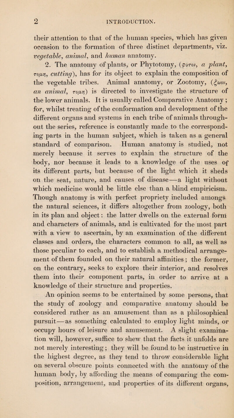 their attention to that of the human species, which has given occasion to the formation of three distinct departments, viz. vegetable^ animal, and human anatomy. 2. The anatomy of plants, or Phytotomy, {(pvrov, a plant, ro[jjYi, cutting), has for its object to explain the composition of the vegetable tribes. Animal anatomy, or Zootomy, (^wov, an animal, ro[xri) is directed to investigate the structure of the lower animals. It is usually called Comparative Anatomy ; for, whilst treating of the conformation and development of the different organs and systems in each tribe of animals through¬ out the series, reference is constantly made to the correspond¬ ing parts in the human subject, which is taken as a general standard of comparison. Human anatomy is studied, not merely because it serves to explain the structure of the body, nor because it leads to a knowdedge of the uses of its different parts, but because of the light which it sheds on the seat, nature, and causes of disease—a light without which medicine would he little else than a blind empiricism. Though anatomy is with perfect propriety included amongs the natural sciences, it differs altogether from zoology, both in its plan and object: the latter dwells on the external form and characters of animals, and is cultivated for the most part with a view to ascertain, by an examination of the different classes and orders, the characters common to all, as well as those peculiar to each, and to establish a methodical arrange¬ ment of them founded on their natural affinities ; the former, on the contrary, seeks to explore their interior, and resolves them into their component parts, in order to arrive at a knowledge of their structure and properties. An opinion seems to be entertained by some persons, that the study of zoology and comparative anatomy should he considered rather as an amusement than as a philosophical pursuit—as something calculated to employ light minds, or occupy hours of leisure and amusement. A slight examina¬ tion will, however, suffice to shew that the facts it unfolds are not merely interesting; they will be found to be instructive in the highest degree, as they tend to throw considerable light on several obscure points connected with the anatomy of the human body, by affording the means of comparing the com¬ position, arrangement, and properties of its different organs.