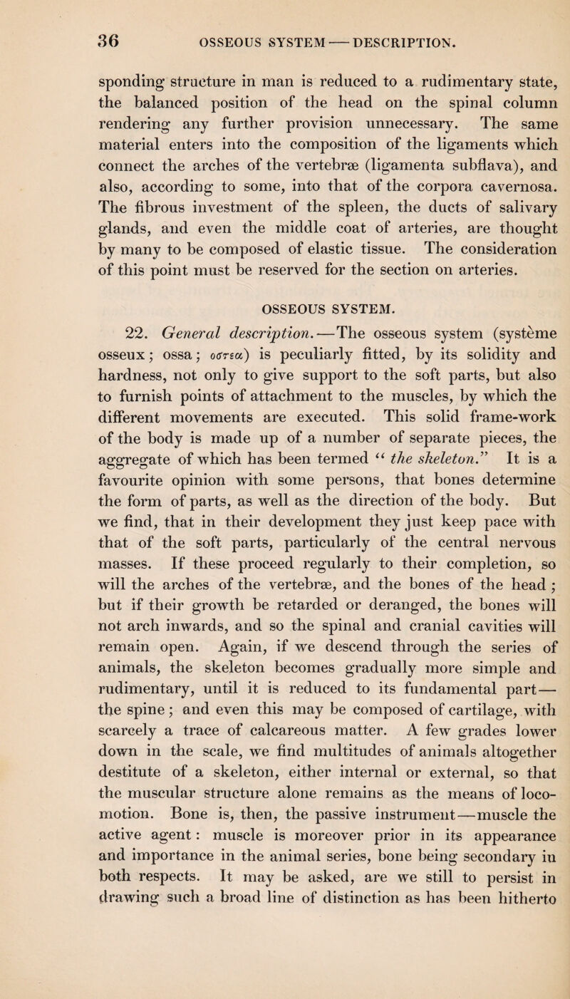 86 OSSEOUS SYSTEM-DESCRIPTION. Spending structure in man is reduced to a rudimentary state, the balanced position of the head on the spinal column rendering any further provision unnecessary. The same material enters into the composition of the ligaments which connect the arches of the vertebrse (ligamenta subflava), and also, according to some, into that of the corpora cavernosa. The fibrous investment of the spleen, the ducts of salivary glands, and even the middle coat of arteries, are thought by many to be composed of elastic tissue. The consideration of this point must be reserved for the section on arteries. OSSEOUS SYSTEM. 22. General description.—The osseous system (systeme osseux; ossa; oana) is peculiarly fitted, by its solidity and hardness, not only to give support to the soft parts, but also to furnish points of attachment to the muscles, by which the different movements are executed. This solid frame-work of the body is made up of a number of separate pieces, the aggregate of which has been termed the skeleton.’ It is a favourite opinion with some persons, that bones determine the form of parts, as well as the direction of the body. But we find, that in their development they just keep pace with that of the soft parts, particularly of the central nervous masses. If these proceed regularly to their completion, so will the arches of the vertebrae, and the bones of the head ; but if their growth be retarded or deranged, the bones will not arch inwards, and so the spinal and cranial cavities will remain open. Again, if we descend through the series of animals, the skeleton becomes gradually more simple and rudimentary, until it is reduced to its fundamental part— the spine; and even this may be composed of cartilage, with scarcely a trace of calcareous matter. A few grades lower down in the scale, we find multitudes of animals altogether destitute of a skeleton, either internal or external, so that the muscular structure alone remains as the means of loco¬ motion. Bone is, then, the passive instrument—muscle the active agent: muscle is moreover prior in its appearance and importance in the animal series, bone being secondary in both respects. It may be asked, are we still to persist in drawing such a broad line of distinction as has been hitherto