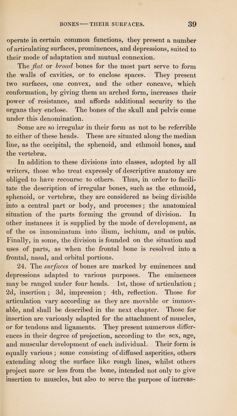 operate in certain common functions, they present a number of articulating surfaces, prominences, and depressions, suited to their mode of adaptation and mutual connexion. The^a^ or hroad bones for the most part serve to form the walls of cavities, or to enclose spaces. They present two surfaces, one convex, and the other concave, which conformation, by giving them an arched form, increases their power of resistance, and affords additional security to the organs they enclose. The bones of the skull and pelvis come under this denomination. Some are so irregular in their form as not to be referrible to either of these heads. These are situated along the median line, as the occipital, the sphenoid, and ethmoid bones, and the vertehrse. In addition to these divisions into classes, adopted by all writers, those who treat expressly of descriptive anatomy are obliged to have recourse to others. Thus, in order to facili¬ tate the description of irregular bones, such as the ethmoid, sphenoid, or vertebrae, they are considered as being divisible into a central part or body, and processes ,* the anatomical situation of the parts forming the ground of division. In other instances it is supplied by the mode of development, as of the os innominatum into ilium, ischium, and os pubis. Finally, in some, the division is founded on the situation and uses of parts, as when the frontal bone is resolved into a frontal, nasal, and orbital portions. 24. The surfaces of bones are marked by eminences and depressions adapted to various purposes. The eminences may be ranged under four heads. 1st, those of articulation ; 2d, insertion; 3d, impression; 4th, reflection. Those for articulation vary according as they are movable or immov¬ able, and shall be described in the next chapter. Those for insertion are variously adapted for the attachment of muscles, or for tendons and ligaments. They present numerous differ¬ ences in their degree of projection, according to the sex, age, and muscular development of each individual. Their form is equally various ; some consisting of diffused asperities, others extending along the surface like rough lines, whilst others project more or less from the bone, intended not only to give insertion to muscles, hut also to serve the purpose of increas-
