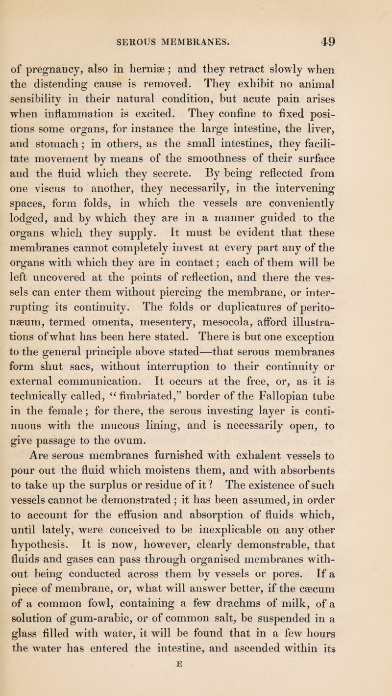 of pregnancy, also in herniae; and they retract slowly when the distending cause is removed. They exhibit no animal sensibility in their natural condition, but acute pain arises when inflammation is excited. They confine to fixed posi¬ tions some organs, for instance the large intestine, the liver, and stomach; in others, as the small intestines, they facili¬ tate movement by means of the smoothness of their surface and the fluid which they secrete. By being reflected from one viscus to another, they necessarily, in the intervening spaces, form folds, in which the vessels are conveniently lodged, and by which they are in a manner guided to the organs which they supply. It must be evident that these membranes cannot completely invest at every part any of the organs with which they are in contact; each of them will be left uncovered at the points of reflection, and there the ves¬ sels can enter them without piercing the membrane, or inter¬ rupting its continuity. The folds or duplicatures of perito- nseum, termed omenta, mesentery, mesocola, afibrd illustra¬ tions of what has been here stated. There is but one exception to the general principle above stated—that serous membranes form shut sacs, without interruption to their continuity or external communication. It occurs at the free, or, as it is technically called, ‘^fimbriated,” border of the Fallopian tube in the female; for there, the serous investing layer is conti¬ nuous with the mucous lining, and is necessarily open, to give passage to the ovum. Are serous membranes furnished with exhalent vessels to pour out the fluid which moistens them, and with absorbents to take up the surplus or residue of it ? The existence of such vessels cannot be demonstrated; it has been assumed, in order to account for the effusion and absorption of fluids which, until lately, were conceived to be inexplicable on any other hypothesis. It is now, however, clearly demonstrable, that fluids and gases can pass through organised membranes with¬ out being conducted across them by vessels or pores. If a piece of membrane, or, what will answer better, if the caecum of a common fowl, containing a few drachms of milk, of a solution of gum-arabic, or of common salt, he suspended in a glass filled with water, it will be found that in a few hours the water has entered the intestine, and ascended within its E