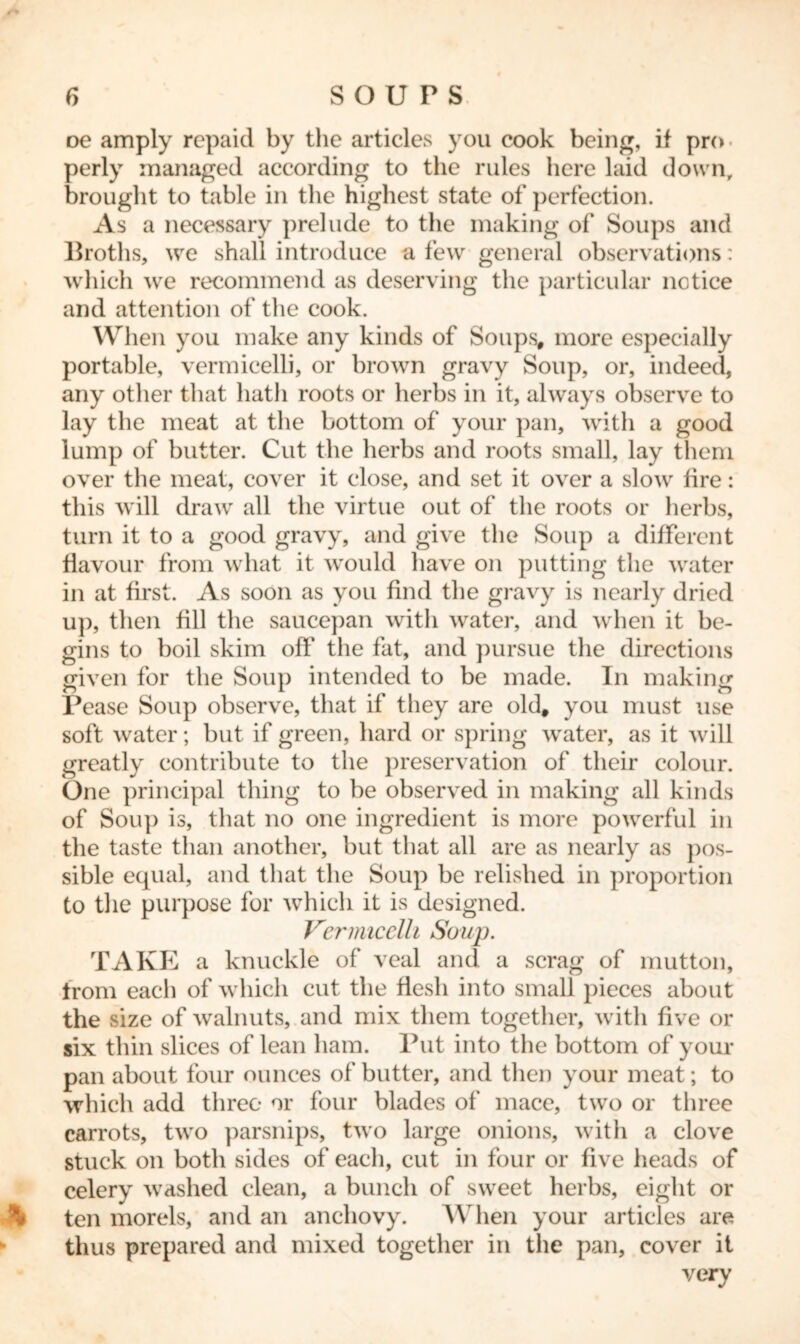 oe amply repaid by the articles you cook being, if pro perly managed according to the rules here laid down, brought to table in the highest state of perfection. As a necessary prelude to the making of Soups and Broths, we shall introduce a few general observations: which we recommend as deserving the particular notice and attention of the cook. When you make any kinds of Soups, more especially portable, vermicelli, or brown gravy Soup, or, indeed, any other that hath roots or herbs in it, always observe to lay the meat at the bottom of your pan, with a good lump of butter. Cut the herbs and roots small, lay them over the meat, cover it close, and set it over a slow fire: this will draw all the virtue out of the roots or herbs, turn it to a good gravy, and give the Soup a different flavour from what it would have on putting the water in at first. As soon as you find the gravy is nearly dried up, then fill the saucepan with water, and when it be- gins to boil skim off the fat, and pursue the directions given for the Soup intended to be made. In making Pease Soup observe, that if they are old, you must use soft water; but if green, hard or spring water, as it will greatly contribute to the preservation of their colour. One principal thing to be observed in making all kinds of Soup is, that no one ingredient is more powerful in the taste than another, but that all are as nearly as pos- sible equal, and that the Soup be relished in proportion to the purpose for which it is designed. Vermicelli Soup. TAKE a knuckle of veal and a scrag of mutton, from each of which cut the flesh into small pieces about the size of walnuts, and mix them together, with five or six thin slices of lean ham. Put into the bottom of your pan about four ounces of butter, and then your meat; to which add three or four blades of mace, two or three carrots, two parsnips, two large onions, with a clove stuck on both sides of each, cut in four or five heads of celery wrashed clean, a bunch of sweet herbs, eight or ten morels, and an anchovy. W hen your articles are thus prepared and mixed together in the pan, cover it very