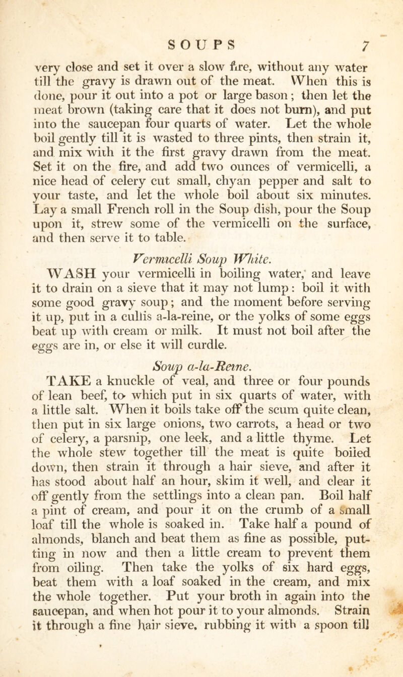 very close and set it over a slow fire, without any water till the gravy is drawn out of the meat. When this is done, pour it out into a pot or large bason; then let the meat brown (taking care that it does not bum), and put into the saucepan four quarts of water. Let the whole boil gently till it is wasted to three pints, then strain it, and mix with it the first gravy drawn from the meat. Set it on the fire, and add two ounces of vermicelli, a nice head of celery cut small, chyan pepper and salt to your taste, and let the whole boil about six minutes. Lay a small French roll in the Soup dish, pour the Soup upon it, strew some of the vermicelli on the surface* and then serve it to table. Vermicelli Soup White. WASH your vermicelli in boiling water/ and leave it to drain on a sieve that it may not lump: boil it with some good gravy soup; and the moment before serving it up, put in a culiis a-la-reine, or the yolks of some eggs beat up with cream or milk. It must not boil after the ews are in, or else it will curdle. Soup ci-la-Reine. TAKE a knuckle of veal, and three or four pounds of lean beef, to- which put in six quarts of water, with a little salt. When it boils take off the scum quite clean, then put in six large onions, two carrots, a head or two of celery, a parsnip, one leek, and a little thyme. Let the whole stew together till the meat is quite boiled down, then strain it through a hair sieve, and after it has stood about half an hour, skim it well, and clear it off gently from the settlings into a clean pan. Boil half a pint of cream, and pour it on the crumb of a small loaf till the whole is soaked in. Take half a pound of almonds, blanch and beat them as fine as possible, put- ting in now and then a little cream to prevent them from oiling. Then take the yolks of six hard eggs, beat them with a loaf soaked in the cream, and mix the whole together. Put your broth in again into the saucepan, and when hot pour it to your almonds. Strain it through a fine hair sieve, rubbing it with a spoon til]