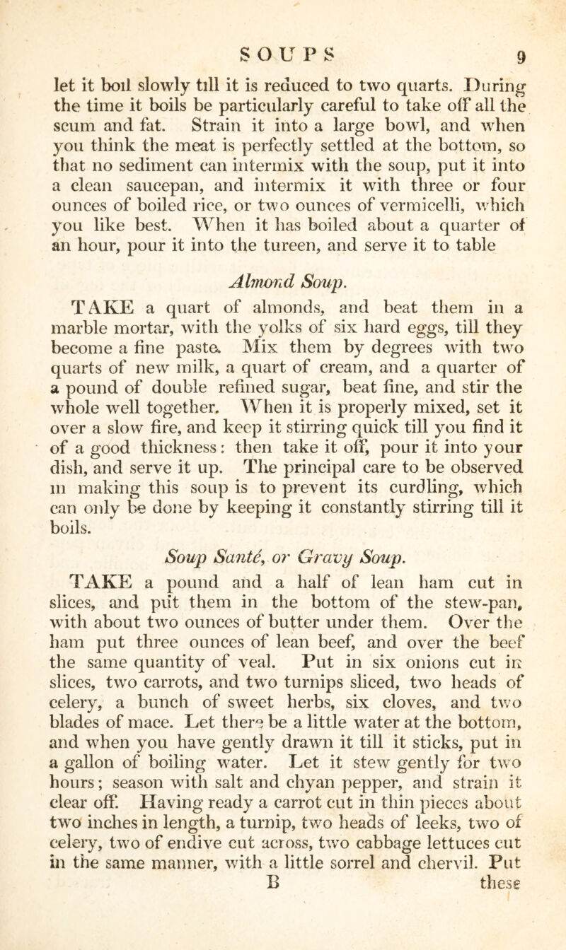 let it boil slowly till it is reduced to two quarts. During the time it boils be particularly careful to take off all the scum and fat. Strain it into a large bowl, and when you think the meat is perfectly settled at the bottom, so that no sediment can intermix with the soup, put it into a clean saucepan, and intermix it with three or four ounces of boiled rice, or two ounces of vermicelli, which you like best. When it has boiled about a quarter of an hour, pour it into the tureen, and serve it to table Almond Soup. TAKE a quart of almonds, and beat them in a marble mortar, with the yolks of six hard eggs, till they become a fine pasta Mix them by degrees with two quarts of new milk, a quart of cream, and a quarter of a pound of double refined sugar, beat fine, and stir the whole well together. When it is properly mixed, set it over a slow fire, and keep it stirring quick till you find it of a good thickness: then take it off, pour it into your dish, and serve it up. The principal care to be observed m making this soup is to prevent its curdling, which can only be done by keeping it constantly stirring till it boils. Soup Saute, or Gravy Soup. TAKE a pound and a half of lean ham cut in slices, and piit them in the bottom of the stew-pan, with about two ounces of butter under them. Over the ham put three ounces of lean beef, and over the beef the same quantity of veal. Put in six onions cut in slices, two carrots, and twro turnips sliced, two heads of celery, a bunch of sweet herbs, six cloves, and two blades of mace. Let there be a little water at the bottom, and when you have gently drawn it till it sticks, put in a gallon of boiling water. Let it stew gently for two hours; season with salt and chyan pepper, and strain it clear off. Having ready a carrot cut in thin pieces about two inches in length, a turnip, two heads of leeks, two of celery, two of endive cut across, two cabbage lettuces cut in the same manner, with a little sorrel and chervil. Put B these