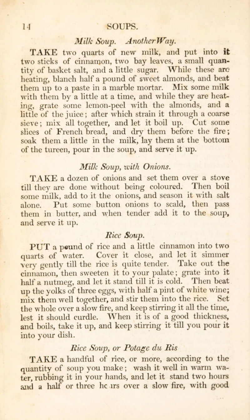 M ilk Soup. A noth er Way, TAKE two quarts of new milk, and put into it two sticks of cinnamon, two bay leaves, a small quan- tity of basket salt, and a little sugar. While these are heating, blanch half a pound of sweet almonds, and beat them up to a paste in a marble mortar. Mix some milk with them by a little at a time, and while they are heat- ing, grate some lemon-peel with the almonds, and a little of the juice; after which strain it through a coarse sieve; mix all together, and let it boil up. Cut some slices of French bread, and dry them before the fire; soak them a little in the milk, lay them at the bottom of the tureen, pour in the soup, and serve it up. Milk Soup, with Onions. TAKE a dozen of onions and set them over a stove till they are done without being coloured. Then boil some milk, add to it the onions, and season it with salt alone. Put some button onions to scald, then pass them in butter, and when tender add it to the soup, and serve it up. Rice Soup. PUT a p©und of rice and a little cinnamon into two quarts of water. Cover it close, and let it simmer very gently till the rice is quite tender. Take out the cinnamon, then sweeten it to your palate; grate into it half a nutmeg, and let it stand till it is cold. Then beat up the yolks of three eggs, with half a pint of white wine; mix them well together, and stir them into the rice. Set the whole over a slow fire, and keep stirring it all the time, lest it should curdle. When it is of a good thickness, and boils, take it up, and keep stirring it till you pour it into your dish. Rice Soup, or Pot age du Ris TAKE a handful of rice, or more, according to the quantity of soup you make; wash it well in warm wa- ter, rubbing it in your hands, and let it stand two hours and a half or three he irs over a slow fire, with good