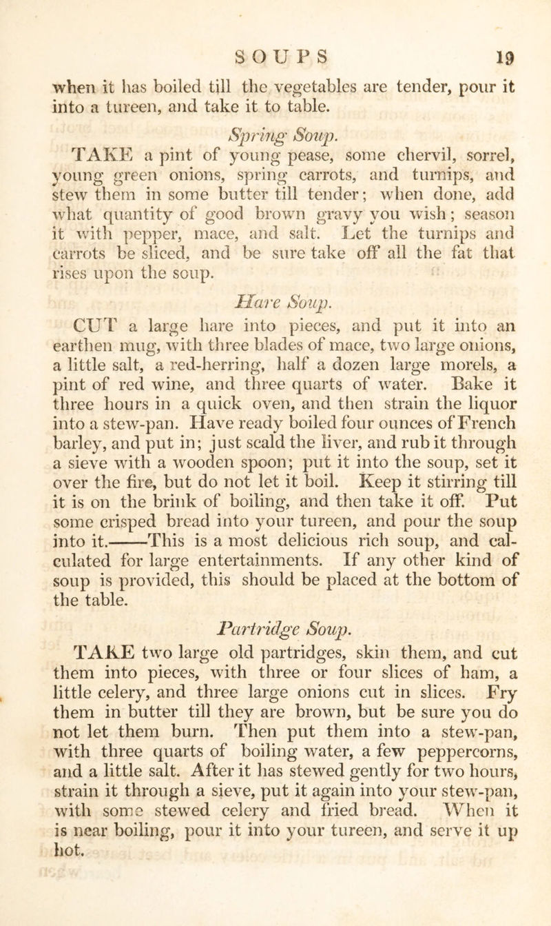when it has boiled till the vegetables are tender, pour it into a tureen, and take it to table. Spring Soup. TAKE a pint of young pease, some chervil, sorrel, young green onions, spring carrots, and turnips, and stew them in some butter till tender; when done, add what quantity of good brown gravy you wish; season it with pepper, mace, and salt. Let the turnips and carrots be sliced, and be sure take off all the fat that rises upon the soup. Hare Soup. CUT a large hare into pieces, and put it into an earthen mug, with three blades of mace, two large onions, a little salt, a red-herring, half a dozen large morels, a pint of red wine, and three quarts of water. Bake it three hours in a quick oven, and then strain the liquor into a stew-pan. Have ready boiled four ounces of French barley, and put in; just scald the liver, and rub it through a sieve with a wooden spoon; put it into the soup, set it over the fire, but do not let it boil. Keep it stirring till it is on the brink of boiling, and then take it off. Put some crisped bread into your tureen, and pour the soup into it. This is a most delicious rich soup, and cal- culated for large entertainments. If any other kind of soup is provided, this should be placed at the bottom of the table. Partridge Soup. TAKE two large old partridges, skin them, and cut them into pieces, with three or four slices of ham, a little celery, and three large onions cut in slices. Fry them in butter till they are brown, but be sure you do not let them burn. Then put them into a stew-pan, with three quarts of boiling water, a few peppercorns, and a little salt. After it has stewed gently for two hours, strain it through a sieve, put it again into your stew-pan, with some stewed celery and fried bread. When it is near boiling, pour it into your tureen, and serve it up hot.