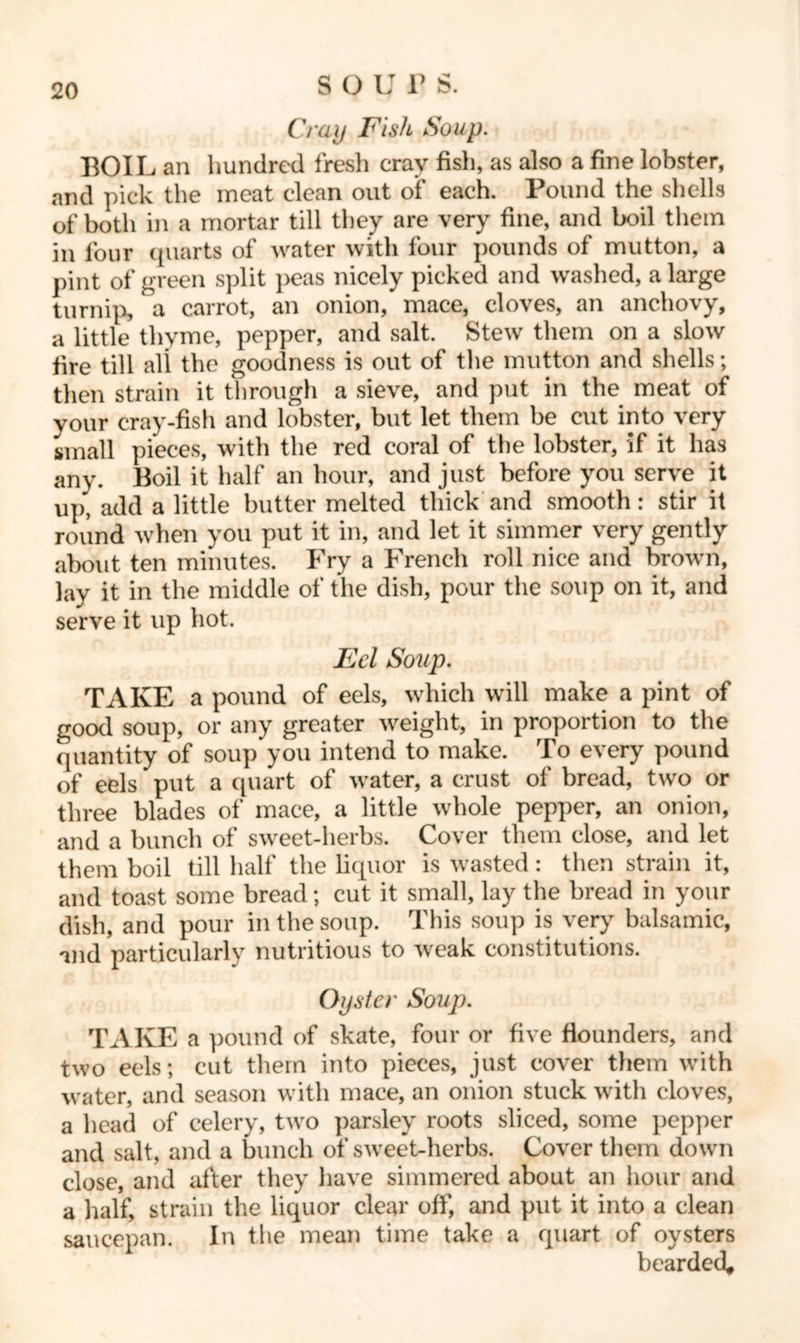 Cray Fish Soup. BOIL an hundred fresh crav fish, as also a fine lobster, and pick the meat clean out of each. Pound the shells of both in a mortar till they are very fine, and boil them in four quarts of water with four pounds of mutton, a pint of green split peas nicely picked and washed, a large turnip, a carrot, an onion, mace, cloves, an anchovy, a little thyme, pepper, and salt. Stew them on a slow fire till all the goodness is out of the mutton and shells; then strain it through a sieve, and put in the meat of your cray-fish and lobster, but let them be cut into very small pieces, with the red coral of the lobster, if it has any. Boil it half an hour, and just before you serve it up* add a little butter melted thick and smooth: stir it round when you put it in, and let it simmer very gently about ten minutes. Fry a French roll nice and brown, lay it in the middle of the dish, pour the soup on it, and serve it up hot. Eel Soup. TAKE a pound of eels, which will make a pint of good soup, or any greater weight, in proportion to the quantity of soup you intend to make. To every pound of eels put a quart of water, a crust of bread, two or three blades of mace, a little whole pepper, an onion, and a bunch of sweet-herbs. Cover them close, and let them boil till half the liquor is wasted: then strain it, and toast some bread; cut it small, lay the bread in your dish, and pour in the soup. This soup is very balsamic, and particularly nutritious to weak constitutions. Oyster Soup. TAKE a pound of skate, four or five flounders, and two eels; cut them into pieces, just cover them with water, and season with mace, an onion stuck with cloves, a head of celery, two parsley roots sliced, some pepper and salt, and a bunch of sweet-herbs. Cover them down close, and after they have simmered about an hour and a half, strain the liquor clear off, and put it into a clean saucepan. In the mean time take a quart of oysters bearded*