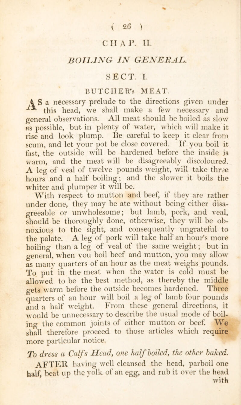 CHAP. II. BOILING IN GENERAL. SECT. I. BUTCHER’S MEAT. a necessary prelude to the directions given under this head, we shall make a few necessary and general observations. All meat should be boiled as slow as possible, but in plenty of water, which will make it rise and look plump. He careful to keep it clear from scum, and let your pot be close covered. If you boil it fast, the outside will be hardened before the inside is warm, and the meat will be disagreeably discoloured. A leg of veal of twelve pounds weight, will take three hours and a half boiling; and the slower it boils the whiter and plumper it will be. With respect to mutton and beef, if they are rather under done, they may be ate without being either disa- greeable or unwholesome; but lamb, pork, and veal, should be thoroughly done, otherwise, they will be ob- noxious to the sight, and consequently ungrateful to the palate. A leg of pork will take half an hour’s more boiling than a leg of veal of the same weight; but in general, when you boil beef and mutton, you may allow as many quarters of an hour as the meat weighs pounds. To put in the meat when the water is cold must be allowed to be the best method, as thereby the middle gets warm before the outside becomes hardened. Three quarters of an hour will boil a leg of lamb four pounds and a half weight. From these general directions, it would be unnecessary to describe the usual mode of boil- ing the common joints of either mutton or beef. We shall therefore proceed to those articles which require more particular notice. To dress a Calfs Head, one half boiled, the other baked. AFTER having well cleansed the head, parboil one half, beat up the yolk of an egg, and rub it over the head