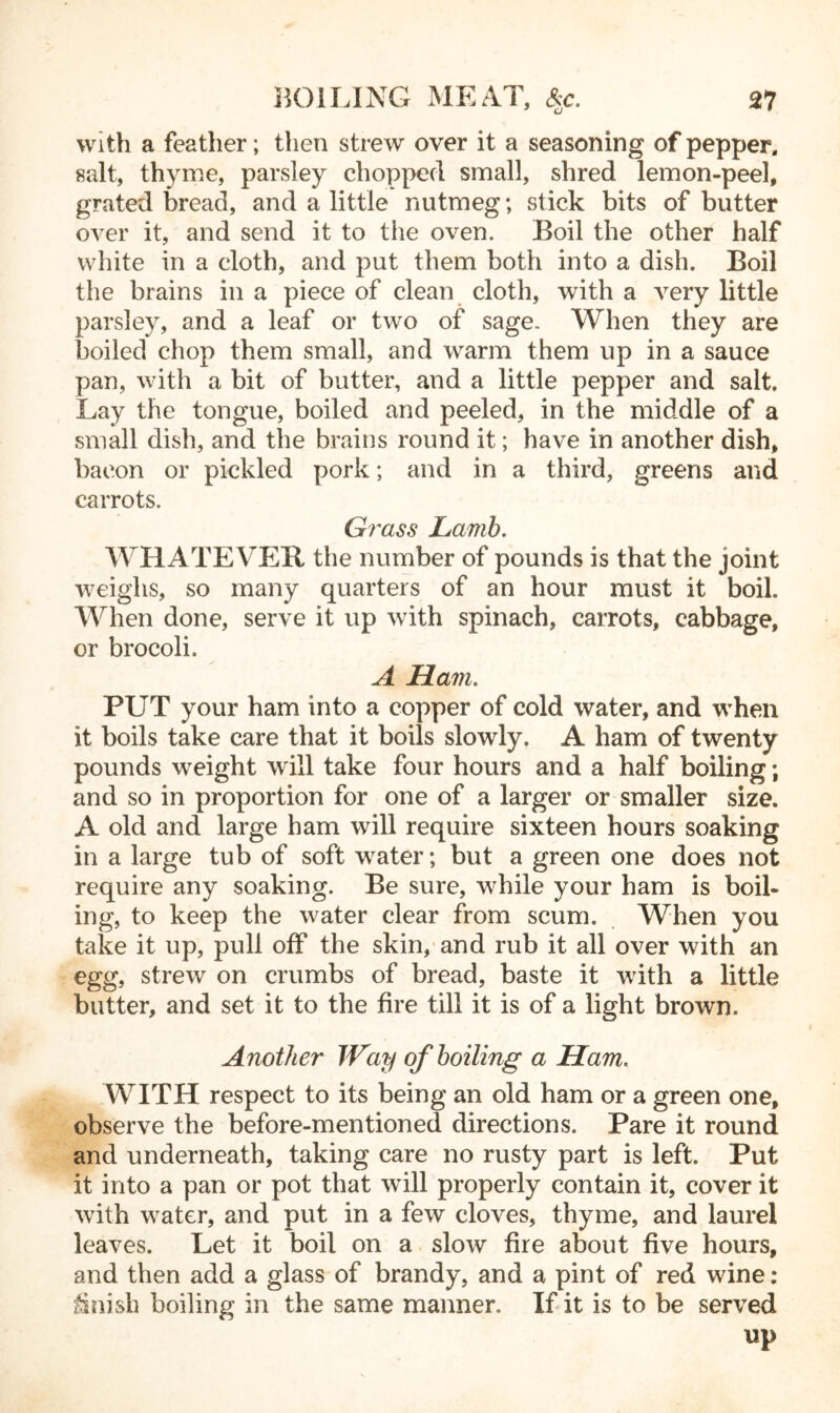 with a feather; then strew over it a seasoning of pepper, salt, thyme, parsley chopped small, shred lemon-peel, grated bread, and a little nutmeg; stick bits of butter over it, and send it to the oven. Boil the other half white in a cloth, and put them both into a dish. Boil the brains in a piece of clean cloth, with a very little parsley, and a leaf or two of sage. When they are boiled chop them small, and warm them up in a sauce pan, with a bit of butter, and a little pepper and salt. Lay the tongue, boiled and peeled, in the middle of a small dish, and the brains round it; have in another dish, bacon or pickled pork; and in a third, greens and carrots. Grass Lamb. WHATEVER the number of pounds is that the joint weighs, so many quarters of an hour must it boil. When done, serve it up with spinach, carrots, cabbage, or brocoli. A Ham. PUT your ham into a copper of cold water, and when it boils take care that it boils slowly. A ham of twenty pounds weight will take four hours and a half boiling; and so in proportion for one of a larger or smaller size. A old and large ham will require sixteen hours soaking in a large tub of soft water; but a green one does not require any soaking. Be sure, while your ham is boil- ing, to keep the water clear from scum. When you take it up, pull off the skin, and rub it all over with an egg, strew on crumbs of bread, baste it with a little butter, and set it to the fire till it is of a light brown. Another Way of boiling a Ham. WITH respect to its being an old ham or a green one, observe the before-mentioned directions. Pare it round and underneath, taking care no rusty part is left. Put it into a pan or pot that will properly contain it, cover it with water, and put in a few cloves, thyme, and laurel leaves. Let it boil on a slow fire about five hours, and then add a glass of brandy, and a pint of red wine: finish boiling in the same manner. If it is to be served up