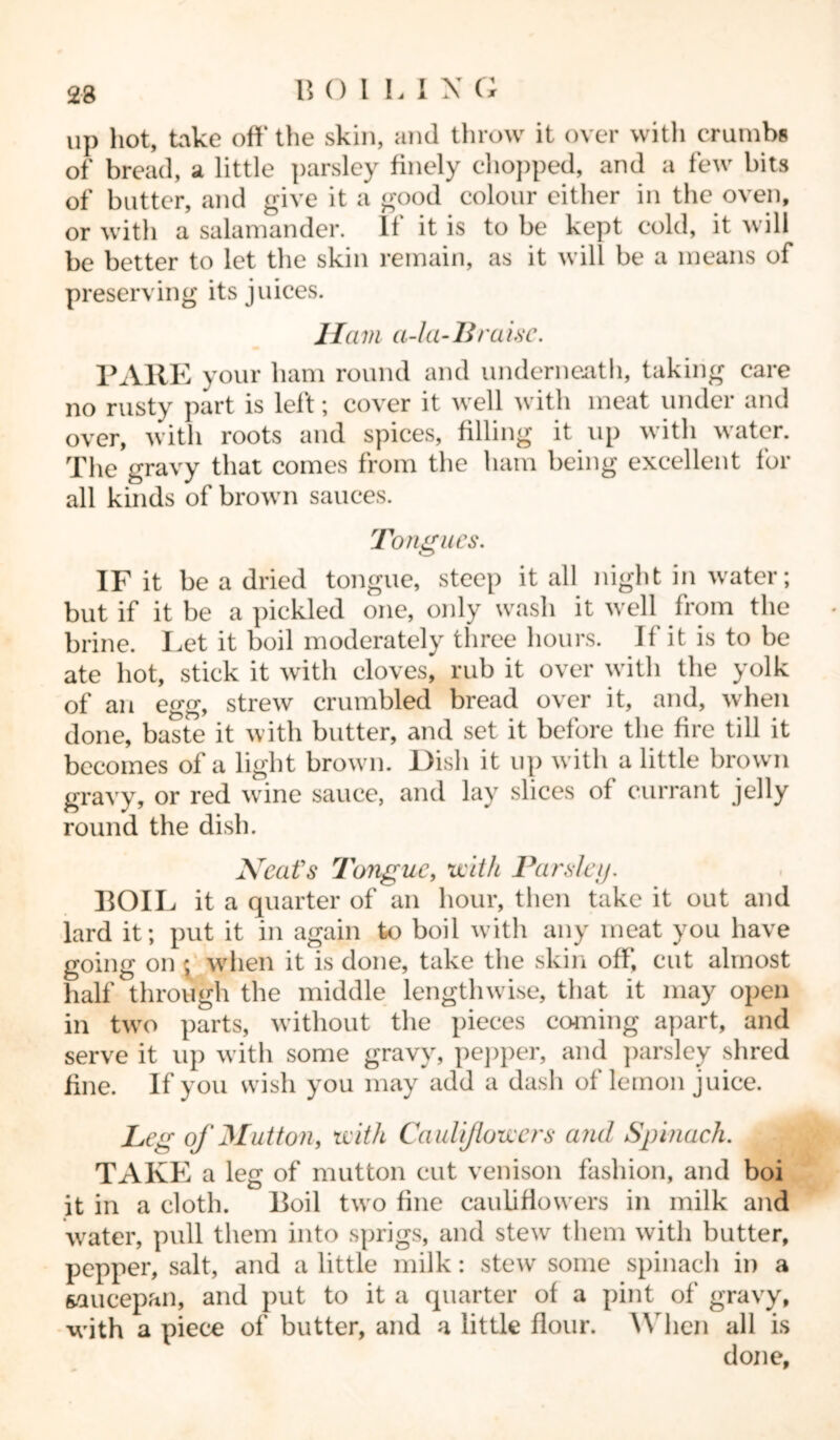 23 up hot, hike off the skin, and throw it over with crumbs of bread, a little parsley finely chopped, and a few bits of butter, and give it a good colour either in the oven, or with a salamander. 11 it is to be kept cold, it will be better to let the skin remain, as it will be a means of preserving its juices. Ham a-la- Braise. PARE your ham round and underneath, taking care no rusty part is left; cover it well with meat under and over, with roots and spices, filling it up with water. The gravy that comes from the ham being excellent for all kinds of brown sauces. Tongues. IF it be a dried tongue, steep it all night in water; but if it be a pickled one, only wash it well from the brine. Let it boil moderately three hours. If it is to be ate hot, stick it with cloves, rub it over with the yolk of an egg, strew crumbled bread over it, and, when done, baste it with butter, and set it before the fire till it becomes of a light brown. Dish it up with a little brown gravy, or red wine sauce, and lay slices of currant jelly round the dish. Neat's Tongue, with Parsley. BOIL it a quarter of an hour, then take it out and lard it; put it in again to boil with any meat you have going on ; when it is done, take the skin off, cut almost half through the middle lengthwise, that it may open in two parts, without the pieces coming apart, and serve it up with some gravy, pepper, and parsley shred fine. If you wish you may add a dash of lemon juice. Leg of Mutton, with Cauliflowers and Spinach. TAKE a leg of mutton cut venison fashion, and boi it in a cloth. Boil two fine cauliflowers in milk and water, pull them into sprigs, and stew them with butter, pepper, salt, and a little milk: stew some spinach in a saucepan, and put to it a quarter of a pint of gravy, with a piece of butter, and a little flour. When all is done.