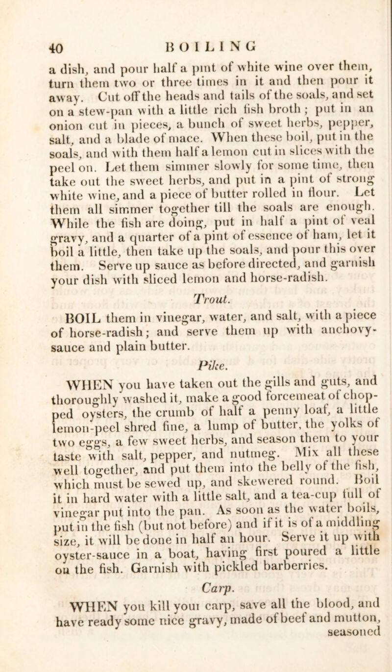 a dish, and pour halt a pint ot white wine over them, turn them two or three times in it and then pour it away. Cut off the heads and tails of the soals, and set on a stew-pan with a little rich tisli broth ; put in an onion cut in pieces, a bunch ot sweet herbs, pepper, salt, and a blade of mace. When these boil, put in the soals, and with them half a lemon cut in slices w ith the peel on. Let them simmer slowly for some time, then take out the sweet herbs, and put in a pint ot strong white wine, and a piece ot butter rolled in flour. Let them all simmer together till the soals are enough. While the fish are doing, put in half a pint of veal gravy, and a quarter ot a pint ot essence ot ham, let it boil a little, then take up the soals, and pour this over them. Serve up sauce as before directed, and garnish your dish with sliced lemon and horse-radish. Trout. BOIL them in vinegar, water, and salt, with apiece of horse-radish; and serve them up with anchovy- sauce and plain butter. Pike. WHEN you have taken out the gills and guts, and thoroughly washed it, make a good forcemeat of chop- ped oysters, the crumb of halt a penny loat, a little lemon-peel shred fine, a lump of buttci, the yolks of two eggs, a few' sweet herbs, and season them to \our taste with salt, pepper, and nutmeg. Mix all these well together, and put them into the belly of the fish, which must be sewed up, and skewered lound. Boil it in hard water with a little salt, and a tea-cup lull ol vinegar put into the pan. As soon as the water boils, putin the fish (but not before) and if it is of a middling size, it will be done in half an hour. Serve it up with oyster-sauce in a boat, having fir^t ponied a little ou the fish. Garnish with pickled barberries. Carp. WHEN you kill youi carp, save all the blood, and have ready some nice gravy, made of beet and mutton, seasoned