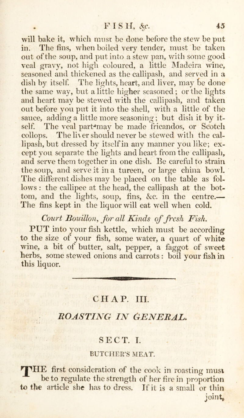 will bake it, which must be done before the stew be put in. The fins, when boiled very tender, must be taken out of the soup, and put into a stew pan, with some good veal gravy, not high coloured, a little Madeira wine, seasoned and thickened as the callipash, and served in a dish by itself. The lights, heart, and liver, may be done the same way, but a little higher seasoned; or the lights and heart may be stewed with the callipash, and taken out before you put it into the shell, with a little of the sauce, adding a little more seasoning; but dish it by it- self. The veal part4may be made fricandos, or Scotch collops. The liver should never be stewed with the cal- lipash, but dressed by itself in any manner you like; ex- cept you separate the lights and heart from the callipash, and serve them together in one dish. Be careful to strain the soup, and serve it in a tureen, or large china bowl. The different dishes may be placed on the table as fol- lows : the callipee at the head, the callipash at the bot- tom, and the lights, soup, fins, &c. in the centre.— The fins kept in the liquor will eat well when cold. Court Bouillon, for all Kinds of fresh Kish. PUT into your fish kettle, which must be according to the size of your fish, some water, a quart of white wine, a bit of butter, salt, pepper, a faggot of sweet herbs, some stewed onions and carrots : boil your fish in this liquor. CHAP. III. BOASTING IN GENERAL, SECT. I. BUTCHER’S MEAT. rp HE first consideration of the cook in roasting musi be to regulate the strength of her fire in proportion to the article she lias to dress. If it is a small or thin