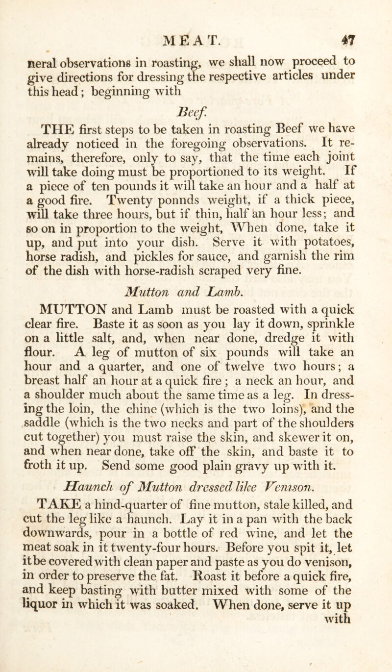 neral observations in roasting, we shall now proceed to give directions for dressing the respective articles under this head; beginning with Beef. THE first steps to be taken in roasting Beef we have already noticed in the foregoing observations. It re- mains, therefore, only to say, that the time each joint will take doing must be proportioned to its weight. If a piece of ten pounds it will take an hour and a half at a good fire. Twenty ponnds weight, if a thick piece, will take three hours, but if thin, half an hour less; and so on in proportion to the weight, When done, take it up, and put into your dish. Serve it with potatoes, horse radish, and pickles for sauce, and garnish the rim of the dish with horse-radish scraped very fine. Mutton and Lamb. MUTTON and Lamb must be roasted with a quick clear fire. Baste it as soon as you lay it down, sprinkle on a little salt, and, when near done, dredge it with flour. A leg of mutton of six pounds will take an hour and a quarter, and one of twelve two hours; a breast half an hour at a quick fire ; a neck an hour, and a shoulder much about the same time as a leg. In dress- ing the loin, the chine (which is the two loins), and the saddle (which is the two necks and part of the shoulders cut together) you must raise the skin, and skewer it on, and when near done, take off the skin, and baste it to froth it up. Send some good plain gravy up with it. Haunch of Mutton dressed like Venison. TAKE a hind-quarter of fine mutton, stale killed, and cut the leg like a haunch. Lay it in a pan with the back downwards, pour in a bottle of red wine, and let the meat soak in it twenty-four hours. Before you spit it, let it be covered with clean paper and paste as you do venison, in order to preserve the fat. Roast it before a quick fire, and keep basting with butter mixed with some of the liquor in which it was soaked. When done, serve it up with