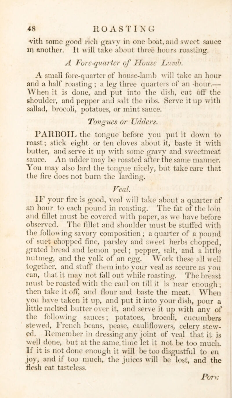 vith some good rich gravy in one boat, and sweet sauce in another. It will take about three hours roasting. A Fore-quarter of House Lamb. A small fore-quarter of house-lamb will take an hour and a half roasting; a leg three quarters of an 'hour.— When it is done, and put into the dish, cut off the shoulder, and pepper and salt the ribs. Serve it up with sallad, brocoli, potatoes, or mint sauce. Tongues or Udders. PARBOIL the tongue before you put it down to roast; stick eight or ten cloves about it, baste it with butter, and serve it up with some gravy and sweetmeat sauce. An udder may be roasted after the same manner. You may also lard the tongue nicely, but take care that the fire does not burn the larding. O Veal. IF your fire is good, veal will take about a quarter of an hour to each pound in roasting. The fat of the loin and fillet must be covered with paper, as we have before observed. The fillet and shoulder must be stuffed with the following savory composition ; a quarter of a pound of suet chopped fine, parsley and sweet herbs chopped, grated bread and lemon peel; pepper, salt, and a little nutmeg, and the yolk of an egg. Work these all well together, and stuff them into your veal as secure as you can, that it may not fall out while roasting. The breast must be roasted with the caul on till it is near enough; then take it off, and flour and baste the meat. When you have taken it up, and put it into your dish, pour a little melted butter over it, and serve it up with any of the following sauces; potatoes, brocoli, cucumbers stewed, French beans, pease, cauliflowers, celery stew- ed. Remember in dressing any joint of veal that it is well done, but at the same.time let it not be too much. If it is not done enough it will be too disgustful to en joy, and if too much, the juices will be lost, and the flesh eat tasteless. Porte