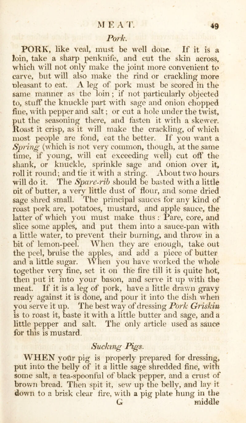 Pork. PORK, like veal, must be well done. If it is a loin, take a sharp penknife, and c*ut the skin across, which will not only make the joint more convenient to carve, but will also make the rind or crackling more oleasant to eat. A leg of pork must be scored in the same manner as the loin ; if not particularly objected to, stuff the knuckle part with sage and onion chopped fine, with pepper and salt; or cut a hole under the twist, put the seasoning there, and fasten it with a skewer. Roast it crisp, as it will make the crackling, of which most people are fond, eat the better. If you want a Spring (which is not very common, though, at the same time, if young, will eat exceeding well) cut off’ the shank, or knuckle, sprinkle sage and onion over it, roll it round; and tie it with a string. About two hours will do it. The Spare-rib should be basted with a little oit of butter, a very little dust of flour, and some dried sage shred small. The principal sauces for any kind of roast pork are, potatoes, mustard, and apple sauce, the latter of which you must make thus : Pare, core, and slice some apples, and put them into a sauce-pan with a little water, to prevent their burning, and throw in a bit of lemon-peel. When they are enough, take out the peel, bruise the apples, and add a piece of butter and a little sugar. When you have worked the whole together very fine, set it on the fire till it is quite hot, then put it into your bason, and serve it up with the meat. If it is a leg of pork, have a little drawn gravy ready against it is done, and pour it into the dish when you serve it up. The best way of dressing Pork Griskin is to roast it, baste it with a little butter and sage, and a little pepper and salt. The only article used as sauce for this is mustard. Sucking Pigs. WHEN yoGr pig is properly prepared for dressing, put into the belly of it a little sage shredded fine, with some salt, a tea-spoonful of black pepper, and a crust of brown bread. Then spit it, sew up the belly, and lay it down to a brisk clear fire, with a pig plate hung in the G middle