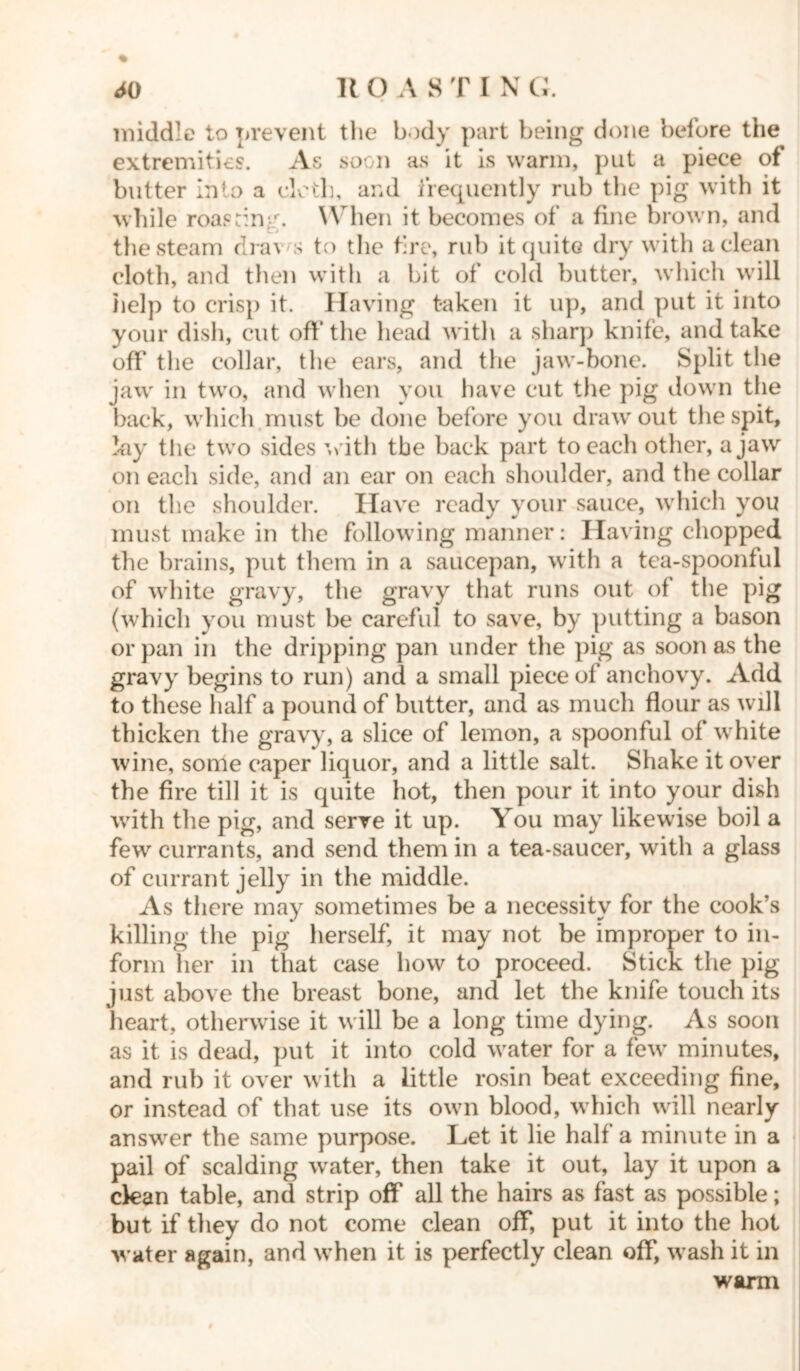 middle to prevent the body part being done before the extremities. As soon as it is warm, put a piece of butter into a cloth, and frequently rub the pig with it while roasting. When it becomes of a fine brown, and the steam dra\ s to the fire, rub it quite dry with a clean cloth, and then with a hit of cold butter, which will help to crisp it. Having taken it up, and put it into your dish, cut off* the head with a sharp knife, and take off the collar, the ears, and the jaw-bone. Split the jaw in two, and when you have cut the pig down the back, which must be done before you draw out the spit, lay the two sides with the back part to each other, a jaw on each side, and an ear on each shoulder, and the collar on the shoulder. Have ready your sauce, which you must make in the following manner: Having chopped the brains, put them in a saucepan, with a tea-spoonful of white gravy, the gravy that runs out of the pig (which you must be careful to save, by putting a bason or pan in the dripping pan under the pig as soon as the gravy begins to run) and a small piece of anchovy. Add to these half a pound of butter, and as much flour as will thicken the gravy, a slice of lemon, a spoonful of white wine, some caper liquor, and a little salt. Shake it over the fire till it is quite hot, then pour it into your dish with the pig, and serve it up. You may likewise boil a few currants, and send them in a tea-saucer, with a glass of currant jelly in the middle. As there may sometimes be a necessity for the cook’s killing the pig herself, it may not be improper to in- form her in that ease how to proceed. Stick the pig just above the breast bone, and let the knife touch its heart, otherwise it will be a long time dying. As soon as it is dead, put it into cold water for a few minutes, and rub it over with a little rosin beat exceeding fine, or instead of that use its own blood, which will nearly answer the same purpose. Let it lie half a minute in a pail of scalding water, then take it out, lay it upon a clean table, and strip off all the hairs as fast as possible; but if they do not come clean off, put it into the hot water again, and when it is perfectly clean off, wash it in warm