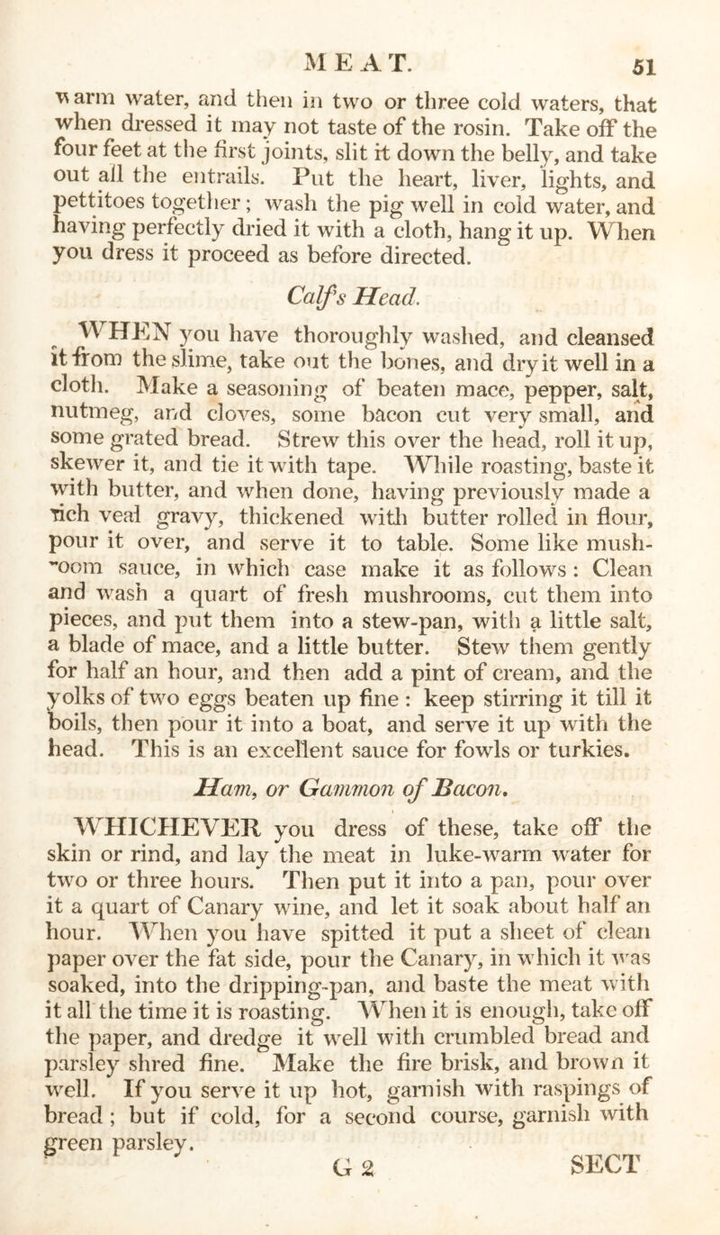 ^ arm water, and then in two or three cold waters, that when dressed it may not taste of the rosin. Take off the four feet at the first joints, slit it down the belly, and take out all the entrails. Put the heart, liver, lights, and pettitoes together; wash the pig well in cold water, and having perfectly dried it with a cloth, hang it up. When you dress it proceed as before directed. Calfs Head WHEN you have thoroughly washed, and cleansed it from the slime, take out the bones, and dry it well in a cloth. Make a seasoning of beaten mace, pepper, salt, nutmeg, and cloves, some bacon cut very small, and some grated bread. Strew this over the head, roll it up, skewer it, and tie it with tape. While roasting, baste it with butter, and when done, having previously made a rich veal gravy, thickened with butter rolled in flour, pour it over, and serve it to table. Some like mush- room sauce, in which case make it as follows : Clean and wash a quart of fresh mushrooms, cut them into pieces, and put them into a stew-pan, with a little salt, a blade of mace, and a little butter. Stew them gently for half an hour, and then add a pint of cream, and the yolks of two eggs beaten up fine: keep stirring it till it boils, then pour it into a boat, and serve it up with the head. This is an excellent sauce for fowls or turkies. Ham, or Gammon of Bacon. WHICHEVER you dress of these, take off the skin or rind, and lay the meat in luke-warm water for two or three hours. Then put it into a pan, pour over it a quart of Canary wine, and let it soak about half an hour. When you have spitted it put a sheet of clean paper over the fat side, pour the Canary, in which it Avas soaked, into the dripping-pan, and baste the meat with it all the time it is roasting. When it is enough, take off the paper, and dredge it well with crumbled bread and parsley shred fine. Make the fire brisk, and brown it well. If you serve it up hot, garnish with raspings of bread ; but if cold, for a second course, garnish with green parsley. G 2 SECT