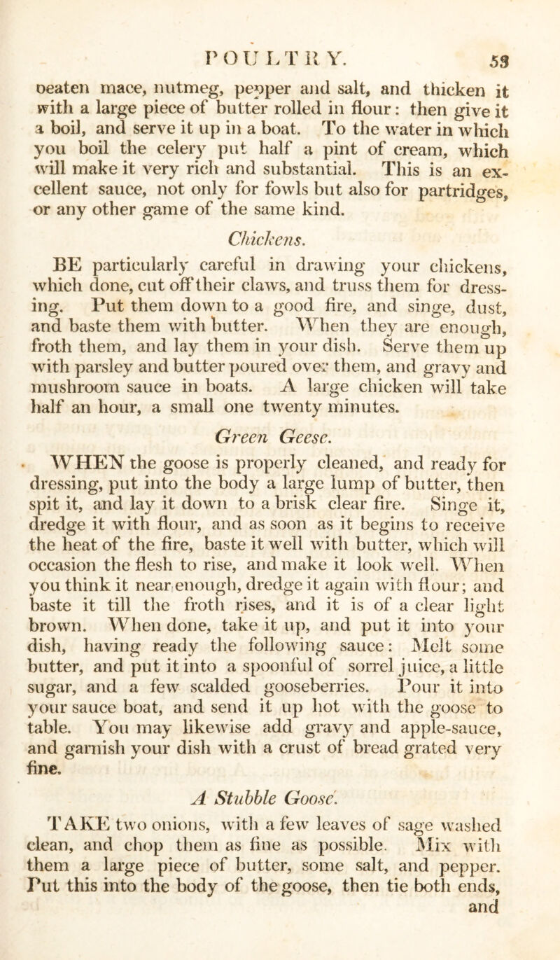P O U L T 11 Y. oeaten mace, nutmeg, pepper and salt, and thicken it with a large piece of butter rolled in flour: then give it a boil, and serve it up in a boat. To the water in which you boil the celery put half a pint of cream, which will make it very rich and substantial. This is an ex- cellent sauce, not only for fowls but also for partridges, or any other game of the same kind. Chickens. BE particularly careful in drawing your chickens, which done, cut off their claws, and truss them for dress- ing. Put them down to a good fire, and singe, dust, and baste them with butter. W hen they are enough, froth them, and lay them in your dish. Serve them up with parsley and butter poured over them, and gravy and mushroom sauce in boats. A large chicken will take half an hour, a small one twenty minutes. Green Geese. WHEN the goose is properly cleaned, and ready for dressing, put into the body a large lump of butter, then spit it, and lay it down to a brisk clear fire. Singe it, dredge it with flour, and as soon as it begins to receive the heat of the fire, baste it well with butter, which will occasion the flesh to rise, and make it look well. When you think it near enough, dredge it again with flour; and baste it till the froth rises, and it is of a clear light brown. When done, take it up, and put it into your dish, having ready the following sauce: Melt some butter, and put it into a spoonful of sorrel juice, a little sugar, and a few scalded gooseberries. Pour it into your sauce boat, and send it up hot with the goose to table. You may likewise add gravy and apple-sauce, and garnish your dish with a crust of bread grated very fine. A Stubble Goose. TAKE two onions, with a few leaves of sage washed clean, and chop them as fine as possible. Mix with them a large piece of butter, some salt, and pepper. Put this into the body of the goose, then tie both ends, and