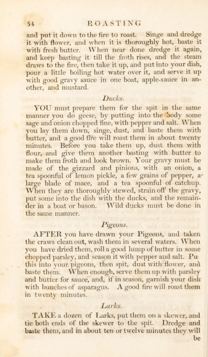 and put it down to the tire to roast. Singe and dredge it with flower, and when it is thoroughly hot, baste it with fresh butter. When near done dredge it again, and keep basting it till the froth rises, and the steam draws to the fire, then take it up, and put into your dish, pour a little boiling hot water over it, and serve it up with good gravy sauce in one boat, apple-sauce in an- other, and mustard. Ducks. YOU must prepare them for the spit in the same manner you do geese, by putting into the body some sage and onion chopped fine, with pepper and salt. When you lay them down, singe, dust, and baste them with butter, and a good fife will roast them in about twenty minutes. Before you take them up, dust them with flour, and give them another basting with butter to make them froth and look brown. Your gravy must be made of the gizzard and pinions, with an onion, a tea spoonful of lemon pickle, a few grains of pepper, a large blade of mace, and a tea spoonful of catchup. When they are thoroughly stewed, strain off the gravy, put some into the dish with the ducks, and the remain- der in a boat or bason. Wild ducks must be done in the same manner. Pigeons. AFTER you have drawn your Pigeons, and taken the craws clean out, wash them in several waters. When you have dried them, roll a good lump of butter in some chopped parsley, and season it with pepper and salt. Pu this into your, pigeons, then spit, dust with flower, and baste them. When enough, serve them up with parsley and butter for sauce, and, if in season, garnish your dish with bunches of asparagus. A good fire will roast them in twenty minutes. Larks. TAKE a dozen of Larks, put them on a skewer, and tie both ends of the skewer to the spit. Dredge and baste them, and in about ten or twelve minutes they will be