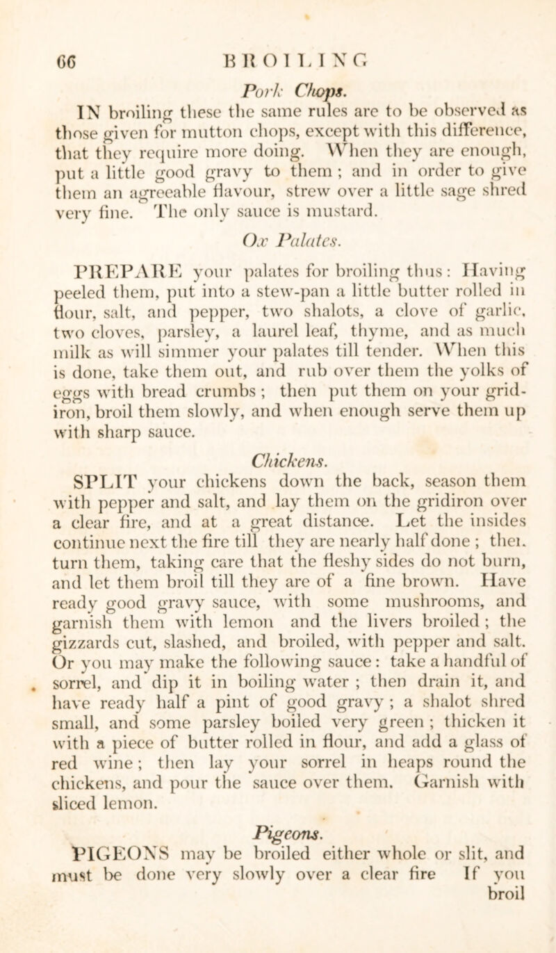 GG B R OIU X G Pork Chops. IN broiling tliese the same rules are to be observed as those given for mutton chops, except with this difference, that they require more doing. When they are enough, put a little good gravy to them ; and in order to give them an agreeable flavour, strew over a little sage shred very fine. The only sauce is mustard. Ox Palates. PREPARE your palates for broiling thus: Having peeled them, put into a stew-pan a little butter rolled in flour, salt, and pepper, two shalots, a clove of garlic, two cloves, parsley, a laurel leaf, thyme, and as much milk as will simmer your palates till tender. When this is done, take them out, and rub over them the yolks of eggs with bread crumbs ; then put them on your grid- iron, broil them slowly, and when enough serve them up with sharp sauce. Chickens. SPLIT your chickens down the back, season them with pepper and salt, and lay them on the gridiron over a clear fire, and at a great distance. Let the insides continue next the fire till they are nearly half done ; then turn them, taking care that the fleshy sides do not burn, and let them broil till they are of a fine brown. Have ready good gravy sauce, with some mushrooms, and garnish them with lemon and the livers broiled ; the gizzards cut, slashed, and broiled, witli pepper and salt. Or you may make the following sauce : take a handful of # sorrel, and dip it in boiling water ; then drain it, and have ready half a pint of good gravy ; a shalot shred small, and some parsley boiled very green ; thicken it with a piece of butter rolled in flour, and add a glass of red wine; then lay your sorrel in heaps round the chickens, and pour the sauce over them. Garnish with sliced lemon. Pigeons. PIGEONS may be broiled either whole or slit, and must be done very slowly over a clear fire If you broil