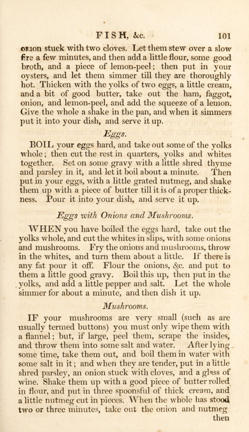 ©non stuck with two cloves. Let them stew over a slow Are a few minutes, and then add a little flour, some good broth, and a piece of lemon-peel; then put in your oysters, and let them simmer till they are thoroughly hot. Thicken with the yolks of two eggs, a little cream, and a bit of good butter, take out the ham, faggot, onion, and lemon-peel, and add the squeeze of a lemon. Give the whole a shake in the pan, and when it simmers put it into your dish, and serve it up. Eggs- EOIL your eggs hard, and take out some of the yolks whole; then cut the rest in quarters, yolks and whites together. Set on some gravy with a little shred thyme and parsley in it, and let it boil about a minute. Then put in your eggs, with a little grated nutmeg, and shake them up with a piece of butter till it is of a proper thick- ness. Pour it into your dish, and serve it up. Eggs with Onions and Mushrooms. WHEN you have boiled the eggs hard, take out the yolks whole, and cut the whites in slips, with some onions and mushrooms. Fry the onions and mushrooms, throw in the whites, and turn them about a little. If there is any fat pour it off. Flour the onions, 8$c. and put to them a little good gravy. Boil this up, then put in the yolks, and add a little pepper and salt. Let the whole simmer for about a minute, and then dish it up. Mushrooms. IF your mushrooms are very small (such as are usually termed buttons) you must only wipe them with a flannel; but, if large, peel them, scrape the insides, and throw them into some salt and water. After lying some time, take them out, and boil them in water with some salt in it; and when they are tender, put in a little shred parsley, an onion stuck with cloves, and a glass of wine. Shake them up with a good piece of butter rolled in flour, and put in three spoonsful of thick cream, and a little nutmeg cut in pieces. When the whole has stood two or three minutes, take out the onion and nutmeg then