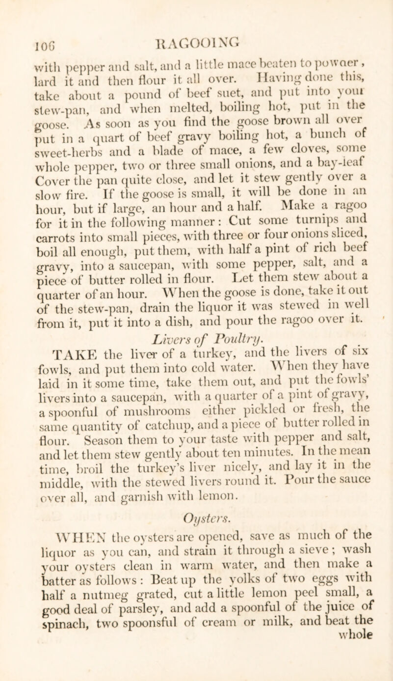 10G HAGOOING with pepper and salt, and a little mace beaten topowoer , lard it and then flour it all over. I laving done this, take about a pound of beef suet, and put into youi stew-pan, and when melted, boiling hot, put in the goose. As soon as you find the goose brown all over put in a quart of beef gravy boiling hot, a bunch of sweet-herbs and a blade of mace, a few cloves, some whole pepper, two or three small onions, and a bay-leaf Cover the pan quite close, and let it stew gently over a slow fire. If the goose is small, it will be done in an hour, but if large, an hour and a half. Make a ragoo for it in the following manner: Cut some turnips and carrots into small pieces, with three or four onions sliced, boil all enough, put them, with half a pint of rich beef gravy, into a saucepan, with some pepper, salt, and a piece of butter rolled in flour. Let them stew about a quarter of an hour. When the goose is done, take it out of the stew-pan, drain the liquor it was stewed in well from it, put it into a dish, and pour the ragoo over it. Livers of Poultry. TAKE the liver of a turkey, and the livers of six fowls, and put them into cold water. When they have laid in it some time, take them out, and put the fowls livers into a saucepan, with a quarter of a pint of giavy, a spoonful of mushrooms either pickled 01 lie.di, the same quantity of catchup, and apiece of buttei 1 oiled in flour. Season them to your taste with pepper and salt, and let them stew gently about ten minutes. In the mean time, broil the turkey’s liver nicely, and lay it in the middle, with the stewed livers round it. Pour the sauce over all, and garnish with lemon. Oysters. WHEN the oysters are opened, save as much of the liquor as you can, and strain it through a sieve; wash your oysters clean in warm wrater, and then make a batter as follows : Beat up the yolks of two eggs with half a nutmeg grated, cut a little lemon peel small, a good deal of parsley, and add a spoonful of the juice of spinach, twro spoonsful of cream or milk, and beat the whole