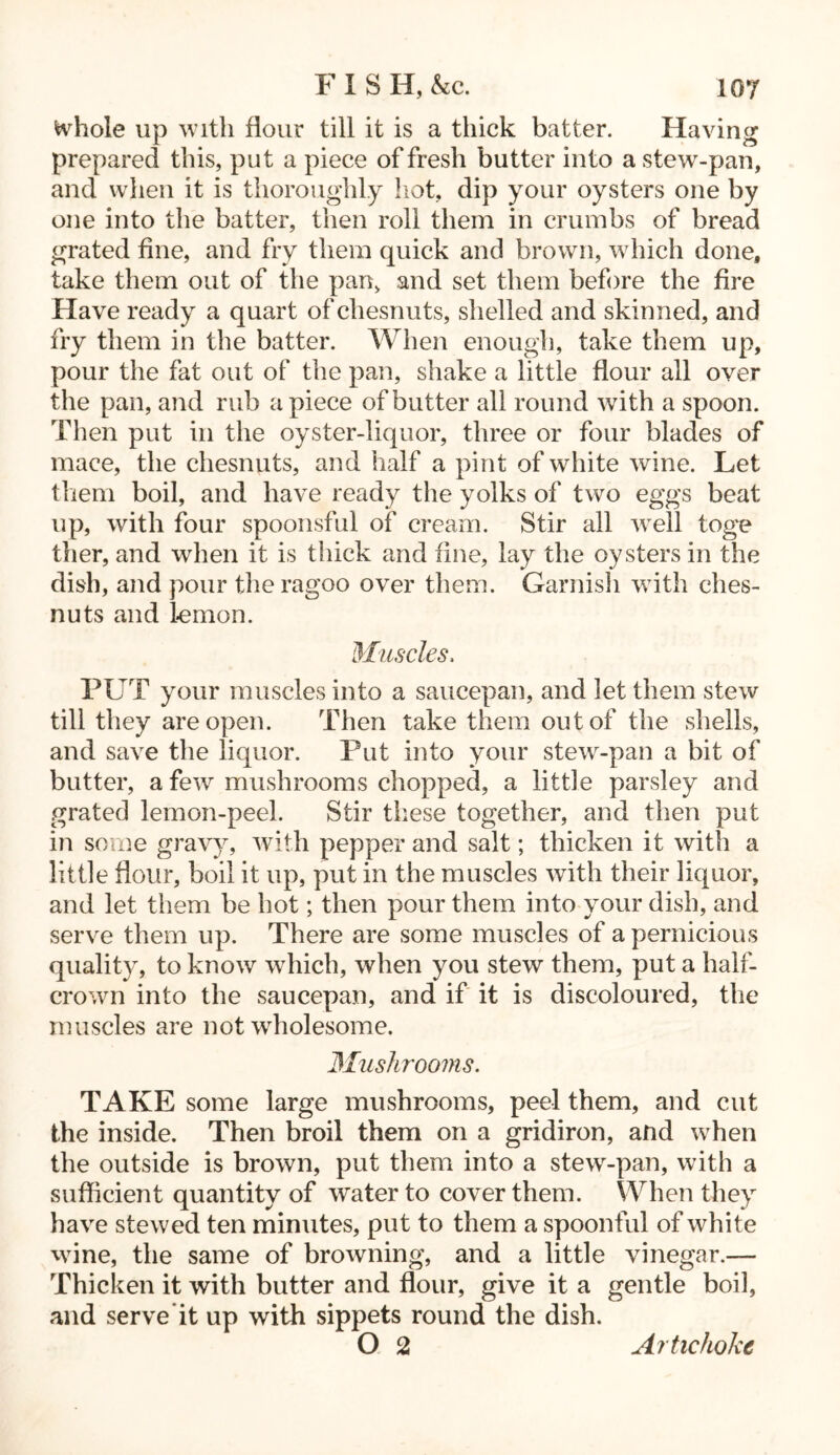 Hhole up with flour till it is a thick batter. Having prepared this, put a piece of fresh butter into a stew-pan, and when it is thoroughly hot, dip your oysters one by one into the batter, then roll them in crumbs of bread grated fine, and fry them quick and brown, which done, take them out of the pan, and set them before the fire Have ready a quart of cliesnuts, shelled and skinned, and fry them in the batter. When enough, take them up, pour the fat out of the pan, shake a little flour all over the pan, and rub apiece of butter all round with a spoon. Then put in the oyster-liquor, three or four blades of mace, the cliesnuts, and half a pint of white wine. Let them boil, and have ready the yolks of two eggs beat up, with four spoonsful of cream. Stir all well toge tlier, and when it is thick and fine, lay the oysters in the dish, and pour theragoo over them. Garnish with ehes- nuts and lemon. Muscles, PUT your muscles into a saucepan, and let them stew till they are open. Then take them out of the shells, and save the liquor. Put into your stew-pan a bit of butter, a few mushrooms chopped, a little parsley and grated lemon-peel. Stir these together, and then put in some gravy, with pepper and salt; thicken it with a little dour, boil it up, put in the muscles with their liquor, and let them be hot; then pour them into your dish, and serve them up. There are some muscles of a pernicious quality, to know which, when you stew them, put a half- crown into the saucepan, and if it is discoloured, the muscles are not wholesome. Mushrooms. TAKE some large mushrooms, peel them, and cut the inside. Then broil them on a gridiron, and when the outside is brown, put them into a stew-pan, with a sufficient quantity of water to cover them. When they have stewed ten minutes, put to them a spoonful of white wine, the same of browning, and a little vinegar.— Thicken it with butter and flour, give it a gentle boil, and serve it up with sippets round the dish. O 2 Artichoke