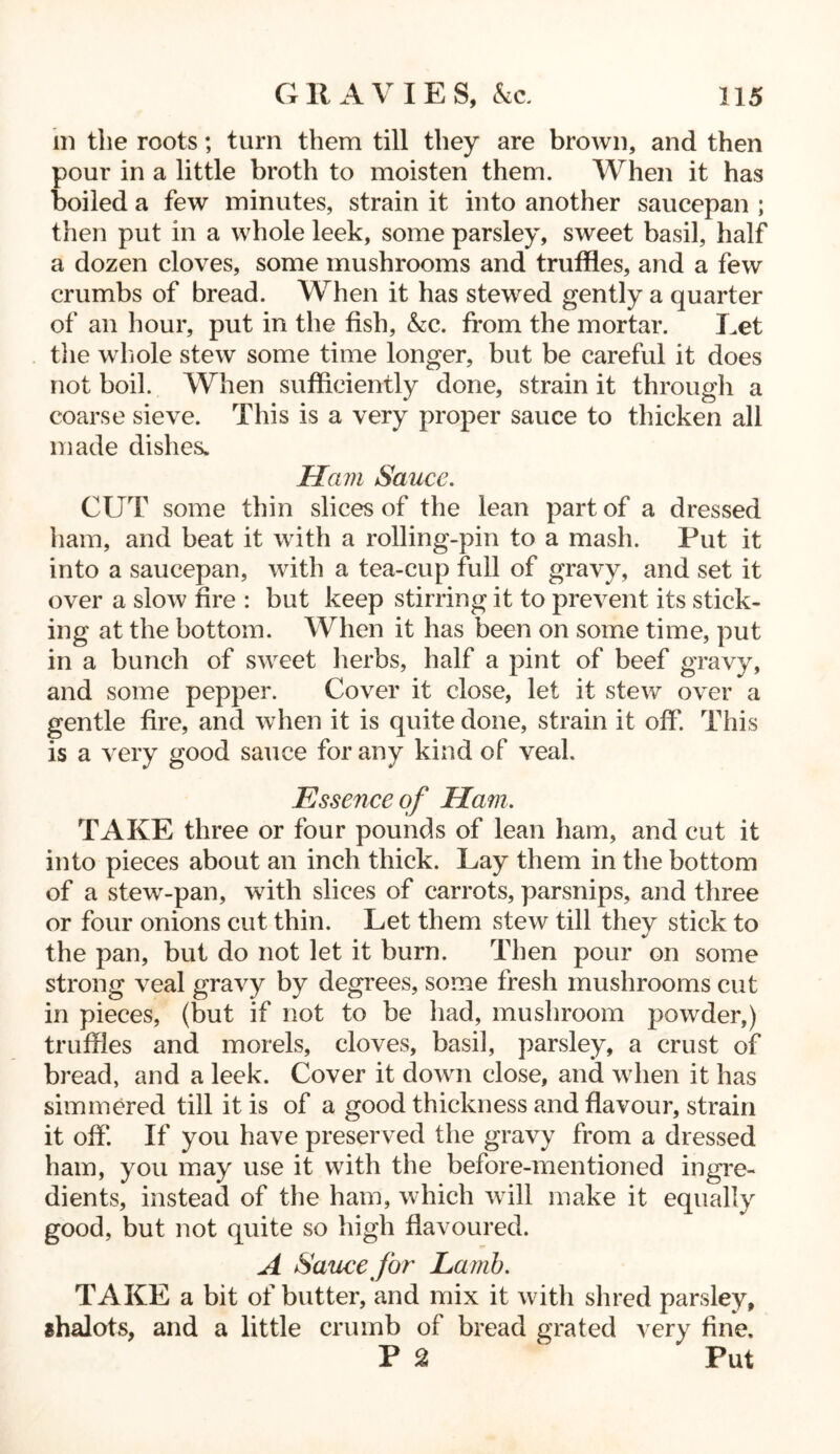 m the roots; turn them till they are brown, and then pour in a little broth to moisten them. When it has boiled a few minutes, strain it into another saucepan ; then put in a whole leek, some parsley, sweet basil, half a dozen cloves, some mushrooms and truffles, and a few crumbs of bread. When it has stewed gently a quarter of an hour, put in the fish, &c. from the mortar. Let the whole stew some time longer, but be careful it does not boil. When sufficiently done, strain it through a coarse sieve. This is a very proper sauce to thicken all made dishes. Ham Sauce. CUT some thin slices of the lean part of a dressed ham, and beat it with a rolling-pin to a mash. Put it into a saucepan, with a tea-cup full of gravy, and set it over a slow fire : but keep stirring it to prevent its stick- ing at the bottom. When it has been on some time, put in a bunch of sweet herbs, half a pint of beef gravy, and some pepper. Cover it close, let it stew over a gentle fire, and when it is quite done, strain it off. This is a very good sauce for any kind of veal. Essence of Ham. TAKE three or four pounds of lean ham, and cut it into pieces about an inch thick. Lay them in the bottom of a stew-pan, with slices of carrots, parsnips, and three or four onions cut thin. Let them stew till they stick to the pan, but do not let it burn. Then pour on some strong veal gravy by degrees, some fresh mushrooms cut in pieces, (but if not to be had, mushroom powder,) truffles and morels, cloves, basil, parsley, a crust of bread, and a leek. Cover it down close, and when it has simmered till it is of a good thickness and flavour, strain it off*. If you have preserved the gravy from a dressed ham, you may use it with the before-mentioned ingre- dients, instead of the ham, which will make it equally good, but not quite so high flavoured. T A Sauce far La mb. TAKE a bit of butter, and mix it with shred parsley, ahalots, and a little crumb of bread grated very fine. P 2 ^ Put