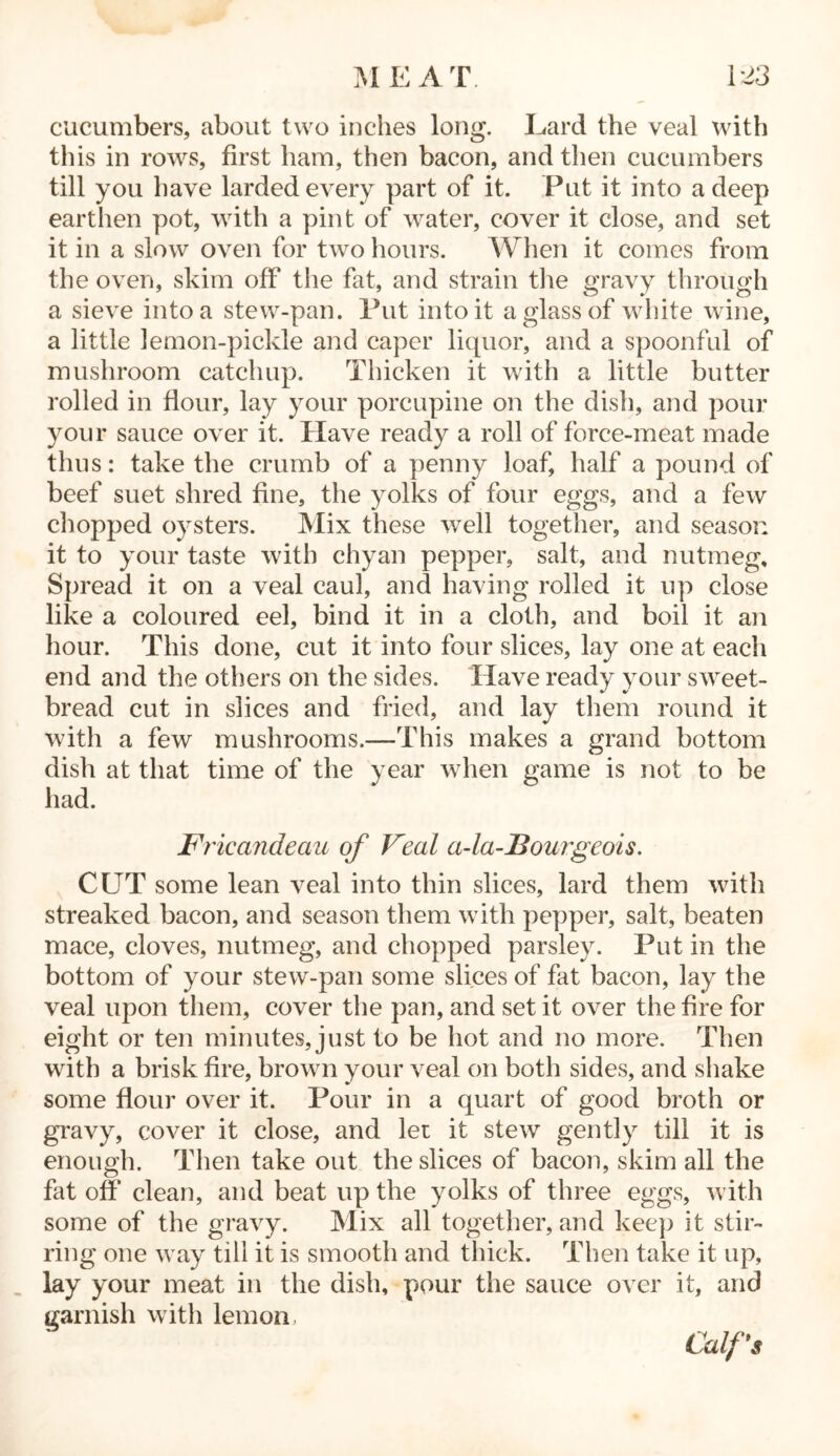 cucumbers, about two inches long. Lard the veal with this in rows, first ham, then bacon, and then cucumbers till you have larded every part of it. Put it into a deep earthen pot, with a pint of water, cover it close, and set it in a slow oven for two hours. When it comes from the oven, skim off the fat, and strain the gravy through a sieve into a stew-pan. Put into it a glass of white wine, a little lemon-pickle and caper liquor, and a spoonful of mushroom catchup. Thicken it with a little butter rolled in flour, lay your porcupine on the dish, and pour your sauce over it. Have ready a roll of force-meat made thus: take the crumb of a penny loaf, half a pound of beef suet shred fine, the yolks of four eggs, and a few chopped oysters. Mix these well together, and season it to your taste with chyan pepper, salt, and nutmeg. Spread it on a veal caul, and having rolled it up close like a coloured eel, bind it in a cloth, and boil it an hour. This done, cut it into four slices, lay one at each end and the others on the sides. Have ready your sweet- bread cut in slices and fried, and lay them round it with a few mushrooms.—This makes a grand bottom dish at that time of the year when game is not to be had. Fricandeau of Veal a-la-Bourgeols. CUT some lean veal into thin slices, lard them with streaked bacon, and season them with pepper, salt, beaten mace, cloves, nutmeg, and chopped parsley. Put in the bottom of your stew-pan some slices of fat bacon, lay the veal upon them, cover the pan, and set it over the fire for eight or ten minutes, just to be hot and no more. Then with a brisk fire, brown your veal on both sides, and shake some flour over it. Pour in a quart of good broth or gravy, cover it close, and let it stew gently till it is enough. Then take out the slices of bacon, skim all the fat off clean, and beat up the yolks of three eggs, with some of the gravy. Mix all together, and keep it stir- ring one way till it is smooth and thick. Then take it up, lay your meat in the dish, pour the sauce over it, and garnish with lemon, Calf's