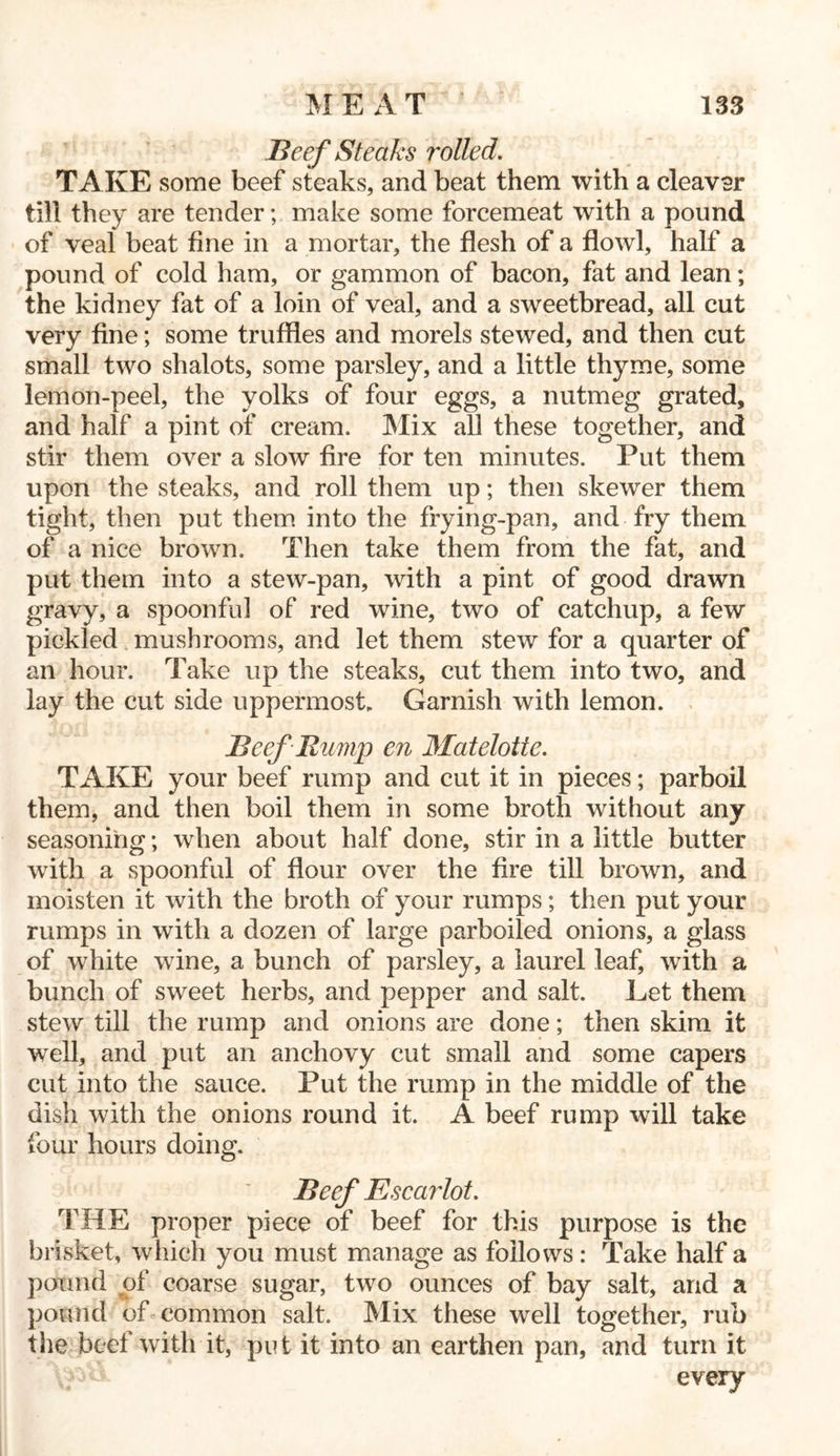 Beef Steaks rolled. TAKE some beef steaks, and beat them with a cleavsr till they are tender; make some forcemeat with a pound of veal beat fine in a mortar, the flesh of a flowl, half a pound of cold ham, or gammon of bacon, fat and lean; the kidney fat of a loin of veal, and a sweetbread, all cut very fine; some truffles and morels stewed, and then cut small two shalots, some parsley, and a little thyme, some lemon-peel, the yolks of four eggs, a nutmeg grated, and half a pint of cream. Mix all these together, and stir them over a slow fire for ten minutes. Put them upon the steaks, and roll them up; then skewer them tight, then put them into the frying-pan, and fry them of a nice brown. Then take them from the fat, and put them into a stew-pan, with a pint of good drawn gravy, a spoonful of red wine, two of catchup, a few pickled mushrooms, and let them stew for a quarter of an hour. Take up the steaks, cut them into two, and lay the cut side uppermost. Garnish with lemon. Beef Rump en Matelottc. TAKE your beef rump and cut it in pieces; parboil them, and then boil them in some broth without any seasoning; when about half done, stir in a little butter with a spoonful of flour over the fire till brown, and moisten it with the broth of your rumps; then put your rumps in with a dozen of large parboiled onions, a glass of white wine, a bunch of parsley, a laurel leaf, with a bunch of sweet herbs, and pepper and salt. Let them stew till the rump and onions are done; then skim it well, and put an anchovy cut small and some capers cut into the sauce. Put the rump in the middle of the dish with the onions round it. A beef rump will take four hours doing. Beef Escarlot. THE proper piece of beef for this purpose is the brisket, which you must manage as follows: Take half a pound of coarse sugar, two ounces of bay salt, and a pound of common salt. Mix these well together, rub the beef with it, put it into an earthen pan, and turn it every